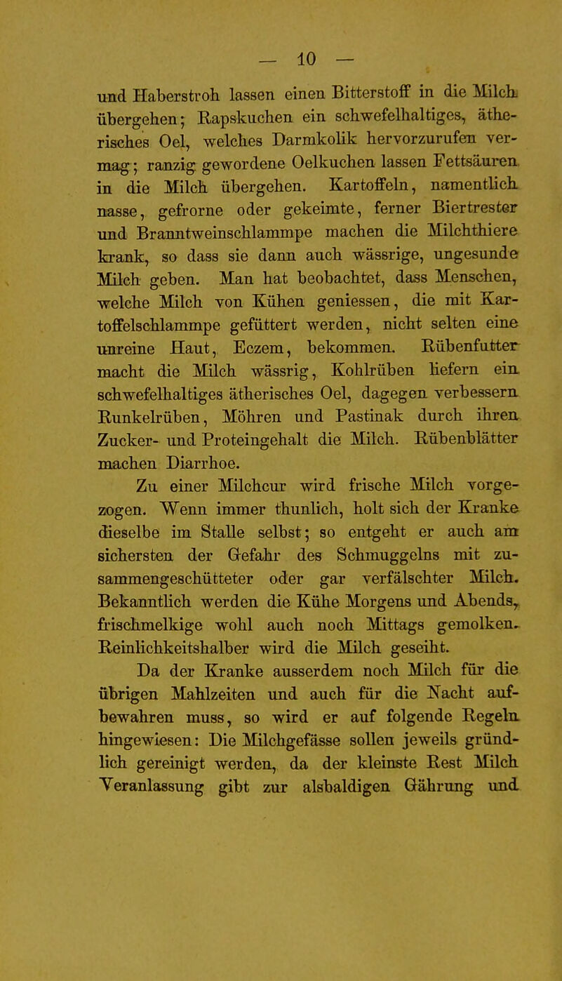 und Haberstvoh lassen einen Bitterstoff in die Milcb übergehen; Rapskuchen ein schwefelhaltiges, äthe- risches Oel, welches Darmkolik hervorzurufen ver- mag ; ranzig gewordene Oelkuchen lassen Fettsäuren in die Milch übergehen. Kartoffeln, namentlich nasse, gefrorne oder gekeimte, ferner Biertrester und Branntweinschlammpe machen die Milchthiere krank, so dass sie dann auch wässrige, ungesunde Milch geben. Man hat beobachtet, dass Menschen, welche Milch von Kühen geniessen, die mit Kar- toffelschlammpe gefüttert werden, nicht selten eine unreine Haut, Eczem, bekommen. Rübenfutter macht die Milch wässrig, Kohlrüben liefern ein. schwefelhaltiges ätherisches Oel, dagegen verbessern Runkelrüben, Möhren und Pastinak durch ihren Zucker- und Proteingehalt die Milch. Rübenblätter machen Diarrhoe. Zu einer Milchcur wird frische Milch vorge- zogen. Wenn immer thunlich, holt sich der Kranke dieselbe im Stalle selbst; so entgeht er auch ain sichersten der Gefahr des Schmuggeins mit zu- sammengeschütteter oder gar verfälschter Milch. Bekanntlich werden die Kühe Morgens und Abends^ frischmelkige wohl auch noch Mittags gemolken. Reinlichkeitshalber wird die Milch geseiht. Da der Kranke ausserdem noch Milch für die übrigen Mahlzeiten und auch für die Nacht auf- bewahren muss, so wird er auf folgende Regeln hingewiesen: Die Milchgefässe sollen jeweils gründ- lich gereinigt werden, da der kleinste Rest Milch Yeranlassung gibt zur alsbaldigen Gährung und