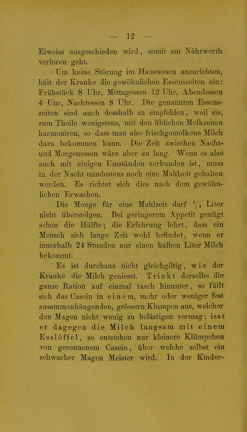 Eiweiss ausgeschieden wird, somit am Nährwerth verloren geht. Um keine Störung im Hauswesen anzurichten, hält der Kranke die gewöhnlichen Essenszeiten ein: Frühstück 8 Uhr, Mittagessen 12 Uhr, Abendessen 4 Uhr, Nachtessen 8 Uhr. Die genannten Essens- zeiten sind auch desshalb zu empfehlen, weil sie, zum Theile wenigstens, mit den üblichen Melkzeiten harmoniren, so dass man also frischgemolkene Milch dazu bekommen kann. Die Zeit zwischen Nacht- und Morgenessen wäre aber zu lang. Wenn es also auch mit einigen Umständen verbunden ist, muss in der Nacht mindestens noch eine Mahlzeit gehalten werden. Es richtet sich dies nach dem gewöhn- lichen Erwachen. Die Menge für eine Mahlzeit darf Y4 Liter nicht übersteigen. Bei geringerem Appetit genügt schon die Hälfte; die Erfahrung lehrt, dass ein Mensch sich lange Zeit wohl befindet, wenn er innerhalb 24 Stunden nur einen halben Liter Milch bekommt. Es ist durchaus nicht gleichgiltig, wie der Kranke die Milch geniesst. Trinkt derselbe die ganze Ration auf einmal rasch hinunter, so fällt sich das Casein in einem, mehr oder weniger fest zusammenhängenden, grössern Klumpen aus, welcher den Magen nicht wenig zu belästigen vermag; isst er dagegen die Milch langsam mit einem Esslöffel, so entstehen nur kleinere Klümpchen von geronnenem Casein, über welche selbst ein schwacher Magen Meister wird. In der Kinder-