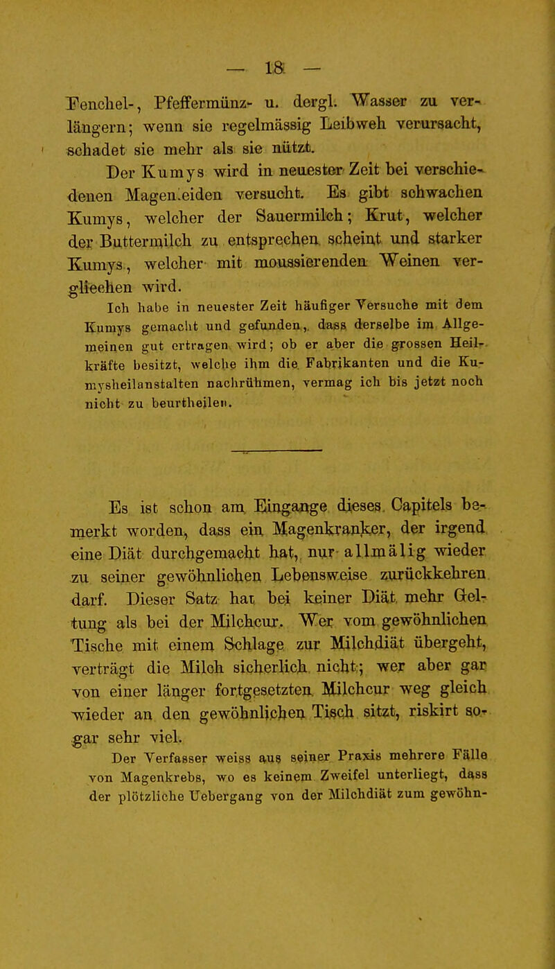 — ts. — Penchel-, PfefFermünz- u. dergl. Wasser zu ver- längern; wenn sie regelmässig Leib weh verursacht, schadet sie mehr als sie nützt. Der Kumys wird in neuester Zeit bei verschie- denen Magenleiden versucht. Es gibt schwachen Kumys, welcher der Sauermilch; Krut, welcher der Buttermilch zu entsprechen, scheint und starker Kumys, welcher mit moussierenden Weinen ver- glieohen wird. Ich habe in neuester Zeit häufiger Versuche mit dem Kumys gemacht und gefunden,, dags derselbe im Allge- meinen gut ertragen wird; ob er aber die grossen HeÜT- kräfte besitzt, welche ihm die Fabrikanten und die Ku- niysheilanstalten nachrühmen, vermag ich bis jetzt noch nicht zu beurthejleii. Es ist schon am. Eingange dieses. Capitels be- merkt worden, da^ss ein Magenkranker, der irgend «ine Diät durchgemacht hat,, nur- allmäUg wieder au seiner gewöhnlichen Lebensweise zurückkehren darf. Dieser Satz hat, bei keiner Diät, mehr Gel- tung als bei der Milchcur. Wer vom gewöhnlichen Tische mit einem Schlage zur Milchdiät übergeht, verträgt die Milch sicherlich nicht; wer aber gar von einer länger fortgesetzten. Milchcur weg gleich meder an den gewöhnljphen Tisch sitzt, riskirt go» .gar sehr viel. Der Verfasser weiss W9 seiner Praxis mehrere Fälle von Magenkrebs, wo es keinem Zweifel unterliegt, dass der plötzliche Uebergang von der Milchdiät zum gewöhn-