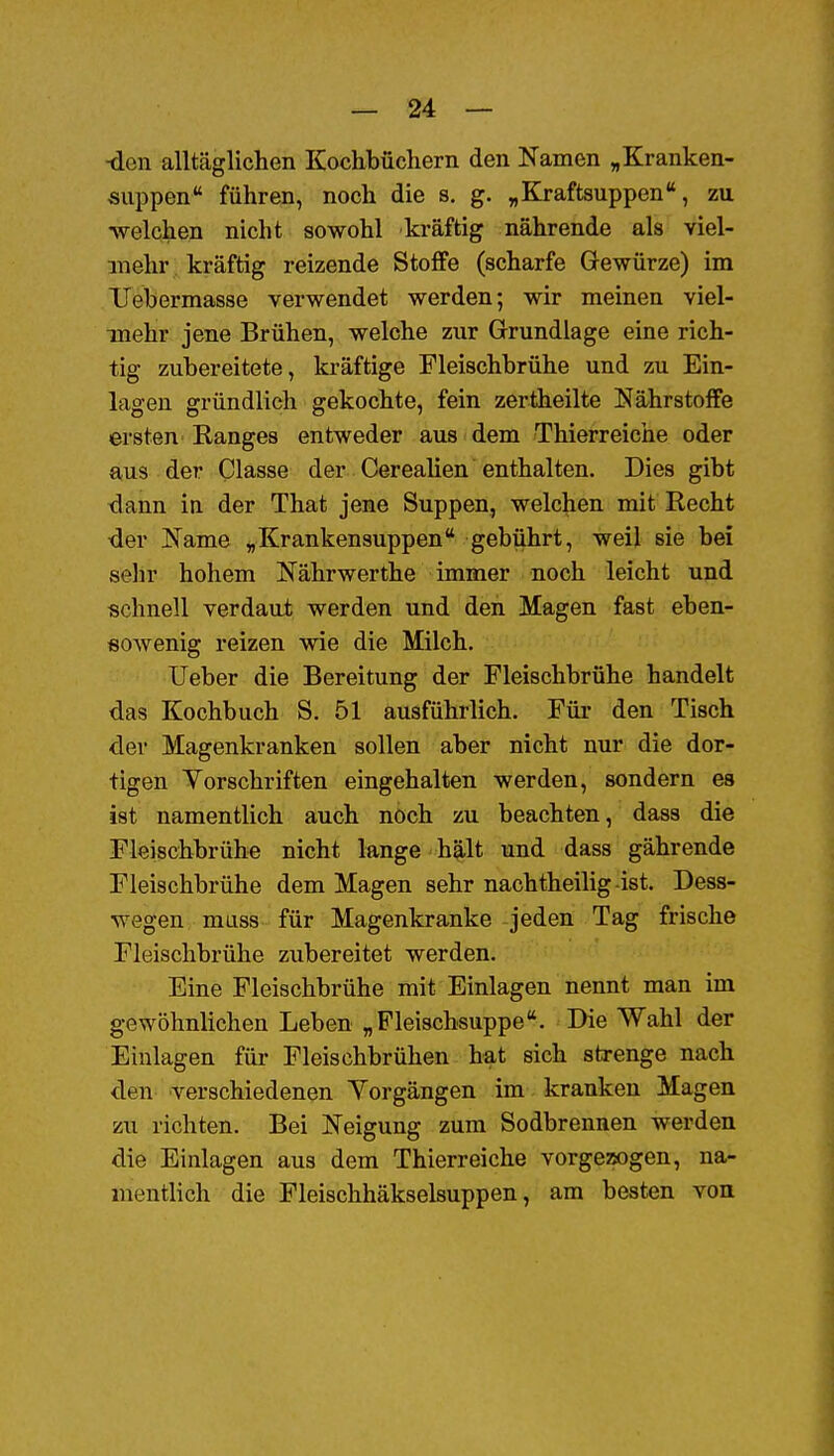 ■den alltäglichen Kochbüchern den Namen „Kranken- siippen führen, noch die s. g. ,,Kraft8uppen, zu •welchen nicht sowohl kräftig nährende als viel- mehr kräftig reizende Stoffe (scharfe Gewürze) im Uebermasse verwendet werden; wir meinen viel- mehr jene Brühen, welche zur Grundlage eine rich- tig zubereitete, kräftige Fleischbrühe und zu Ein- lagen gründlich gekochte, fein zertheilte Nährstoffe ersten Ranges entweder aus dem Thierreiche oder aus der Classe der CereaHen enthalten. Dies gibt dann in der That jene Suppen, welchen mit Recht der Name „ Krankensuppen * gebührt, weil sie bei selir hohem Nährwerthe immer noch leicht und schnell verdaut werden und den Magen fast eben- sowenig reizen vrie die Milch. Ueber die Bereitung der Fleischbrühe handelt das Kochbuch S. 51 ausführlich. Für den Tisch der Magenkranken sollen aber nicht nur die dor- tigen Yorschriften eingehalten werden, sondern es ist namentlich auch noch zu beachten, dass die Fleischbrühe nicht lange hält und dass gährende Fleischbrühe dem Magen sehr nachtheilig -ist. Dess- wegen muss für Magenkranke jeden Tag frische Fleischbrühe zubereitet werden. Eine Fleischbrühe mit Einlagen nennt man im gewöhnlichen Leben „Pleischsuppe. Die Wahl der Einlagen für Fleischbrühen hat sich strenge nach den verschiedenen Yorgängen im kranken Magen zu richten. Bei Neigung zum Sodbrennen werden die Einlagen aus dem Thierreiche vorgezogen, na- mentlich die Fleischhäkselsuppen, am besten von