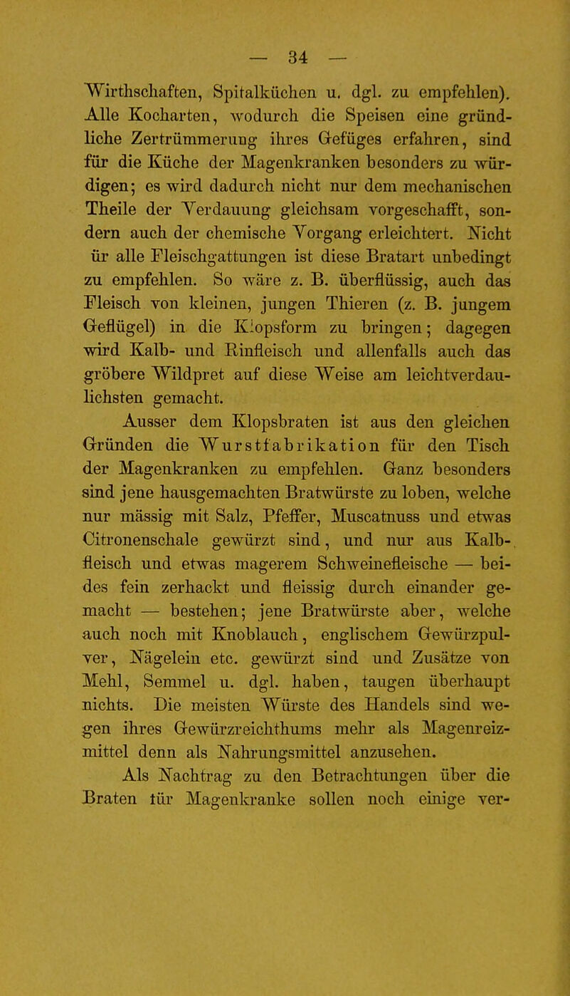 Wirthschaften, Spitalküchen u. dgl. zu empfehlen). Alle Kocharten, wodurch die Speisen eine gründ- liche Zertrümmerung ihres Gefüges erfahren, sind für die Küche der Magenkranken besonders zu wür- digen; es wird dadurch nicht nur dem mechanischen Theile der Yerdauung gleichsam vorgeschafft, son- dern auch der chemische Yorgang erleichtert. Nicht ür alle Fleischgattungen ist diese Bratart unbedingt zu empfehlen. So wäre z. B. überflüssig, auch das Fleisch von kleinen, jungen Thieren (z. B. jungem Geflügel) in die Kiopsform zu bringen; dagegen wird Kalb- und Rinfleisch und allenfalls auch das gröbere Wildpret auf diese Weise am leichtverdau- lichsten gemacht. Ausser dem Klopsbraten ist aus den gleichen Gründen die Wurstfabrikation für den Tisch der Magenkranken zu empfehlen. Ganz besonders sind jene hausgemachten Bratwürste zu loben, welche nur massig mit Salz, Pfeffer, Muscatnuss und etwas Citronenschale gewürzt sind, und nur aus Kalb- fleisch und etwas magerem Schweinefleische — bei- des fein zerhackt und fleissig durch einander ge- macht — bestehen; jene Bratwürste aber, welche auch noch mit Knoblauch, englischem Gewürzpul- ver, Nägelein etc. gewürzt sind und Zusätze von Mehl, Semmel u. dgl. haben, taugen überhaupt nichts. Die meisten Wüi'ste des Handels sind we- gen ihres Gewürzreichthums mehr als Magenreiz- mittel denn als Nahrungsmittel anzusehen. Als Nachtrag zu den Betrachtungen über die Braten tür Magenkranke sollen noch einige ver-