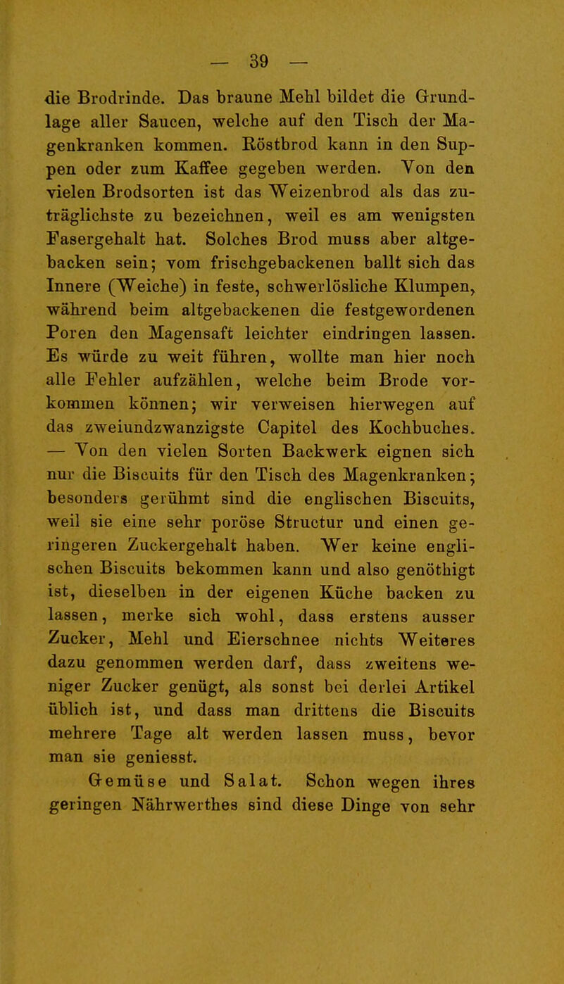 die Brodrinde. Das braune Mehl bildet die Grund- lage aller Saucen, welche auf den Tisch der Ma- genkranken kommen. Röstbrod kann in den Sup- pen oder zum Kaffee gegeben werden. Von den vielen Brodsorten ist das Weizenbrod als das zu- träglichste zu bezeichnen, weil es am wenigsten Fasergehalt hat. Solches Brod muss aber altge- backen sein; vom frischgebackenen ballt sich das Innere (Weiche) in feste, schwerlösliche Klumpen, während beim altgebackenen die festgewordenen Poren den Magensaft leichter eindringen lassen. Es würde zu weit führen, wollte man hier noch alle Fehler aufzählen, welche beim Brode vor- kommen können; wir verweisen hierwegen auf das zweiundzwanzigste Capitel des Kochbuches. — Von den vielen Sorten Backwerk eignen sich nur die Biscuits für den Tisch des Magenkranken; besonders gerühmt sind die englischen Biscuits, weil sie eine sehr poröse Structur und einen ge- ringeren Zuckergehalt haben. Wer keine engli- schen Biscuits bekommen kann und also genöthigt ist, dieselben in der eigenen Küche backen zu lassen, merke sich wohl, dass erstens ausser Zucker, Mehl und Eierschnee nichts Weiteres dazu genommen werden darf, dass zweitens we- niger Zucker genügt, als sonst bei derlei Artikel üblich ist, und dass man drittens die Biscuits mehrere Tage alt werden lassen muss, bevor man sie geniesst. Gemüse und Salat. Schon wegen ihres geringen Nährwerthes sind diese Dinge von sehr