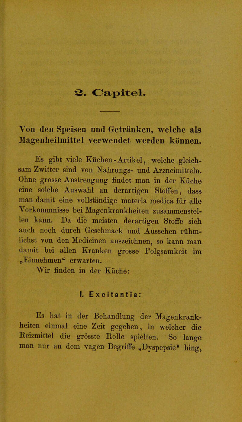 S- Oapitel. Von den Speisen und Getränken, welche als Magenheilmittel verwendet werden können. Es gibt viele Küchen-Artikel, welche gleich- sam Zwitter sind von Nahrungs- und Arzneimitteln. Ohne grosse Anstrengung findet man in der Küche eine solche Auswahl an derartigen Stoffen, dass man damit eine vollständige materia medica für alle Vorkommnisse bei Magenkrankheiten zusammenstel- len kann. Da die meisten derartigen Stoffe sich auch noch durch Geschmack und Aussehen rühm- lichst von den Medicinen auszeichnen, so kann man damit bei allen Kranken grosse Folgsamkeit im „Einnehmen erwarten. Wir finden in der Küche: I. Excitantia: Es hat in der Behandlung der Magenkrank- heiten einmal eine Zeit gegeben, in welcher die Reizmittel die grösste Rolle spielten. So lange man nur an dem vagen Begriffe „Dyspepsie hing,