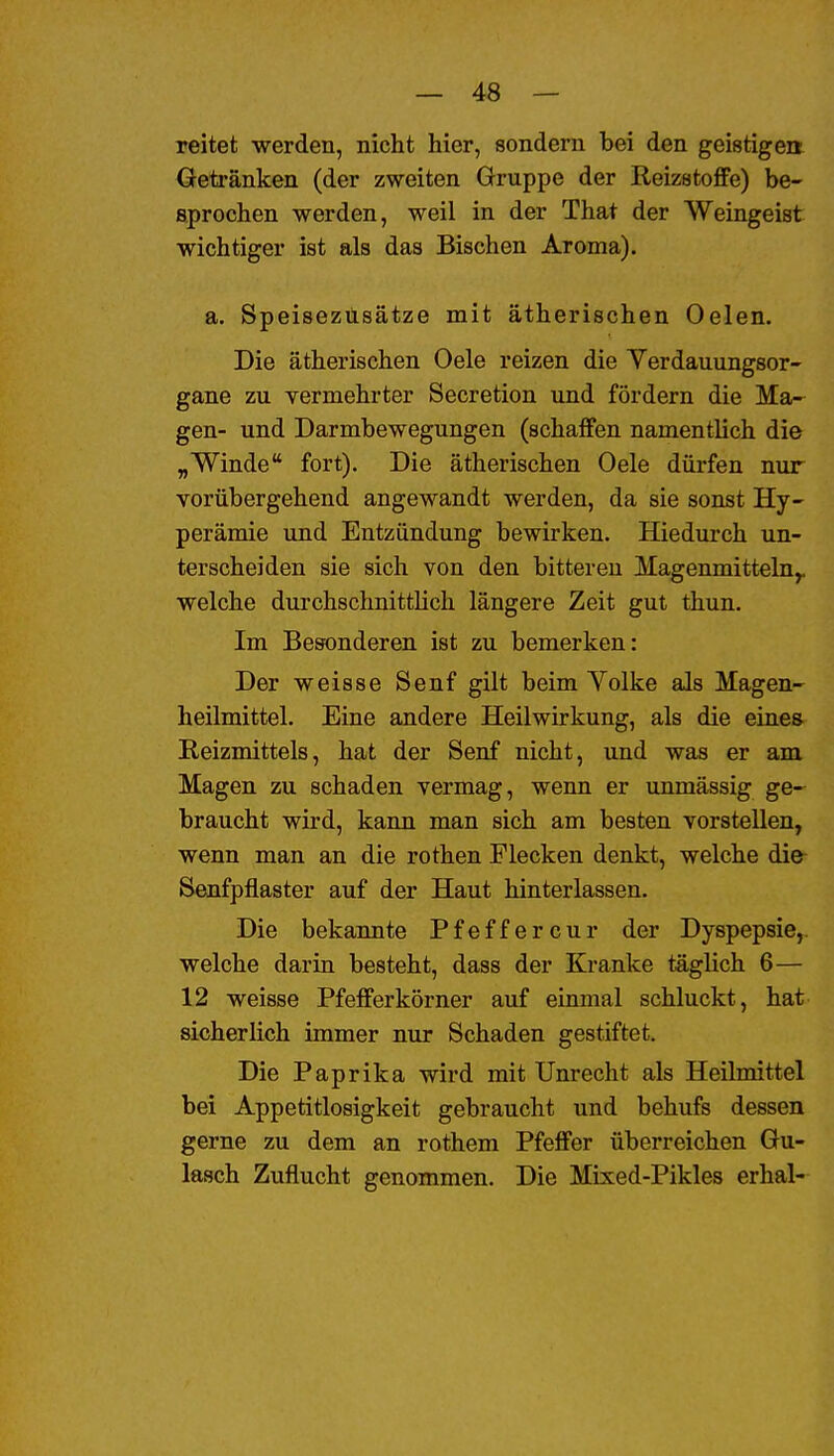 reitet werden, nicht hier, sondern bei den geistigen Getränken (der zweiten Gruppe der Reizstoffe) be- sprochen werden, weil in der That der Weingeist wichtiger ist als das Bischen Aroma). a. Speiseztisätze mit ätherischen Oelen. Die ätherischen Oele reizen die Verdauungsor- gane zu vermehrter Secretion und fördern die Ma- gen- und Darmbewegungen (schaffen namentlich die „Winde fort). Die ätherischen Oele dürfen nur vorübergehend angewandt werden, da sie sonst Hy- perämie und Entzündung bewirken. Hiedurch un- terscheiden sie sich von den bittereu Magenmitteln^ welche dui'chschnittlich längere Zeit gut thun. Im Besonderen ist zu bemerken: Der weisse Senf gilt beim Volke als Magen- heilmittel. Eine andere Heilwirkung, als die eines Reizmittels, hat der Senf nicht, und was er am Magen zu schaden vermag, wenn er unmässig ge- braucht wird, kann man sich am besten vorstellen, wenn man an die rothen Flecken denkt, welche die- Senfpflaster auf der Haut hinterlassen. Die bekannte Pfeffercur der Dyspepsie,, welche darin besteht, dass der Kranke täglich 6— 12 weisse Pfefferkörner auf einmal schluckt, hat sicherlich immer nur Schaden gestiftet. Die Paprika wird mit Unrecht als Heilmittel bei Appetitlosigkeit gebraucht und behufs dessen gerne zu dem an rothem Pfeffer überreichen Gu- lasch Zuflucht genommen. Die Mixed-Pikles erhal-