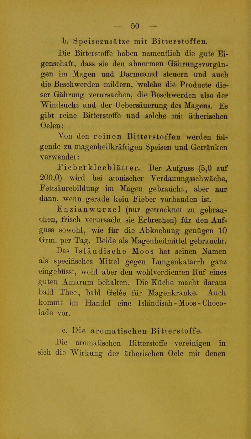 b. Speisezusätze mit Bitterstoffen. Die Bitterstoffe haben namentlich die gute Ei- genschaft, dass sie den abnormen Gährungsvorgän- gen im Magen und Darmcanal steuern und auch die Beschwerden mildern, welche die Producte die- ser Grährung verursachen, die Beschwerden also der Windsucht und der Uebersäuenmg des Magens. Es gibt reine Bitterstoffe und solche mit ätherischen Oelen: Yon den reinen Bitterstoffen werden fol- gende zu magenheilkräftigen Speisen und Gretränken verwendet: Fieberkleeblätter. Der Aufguss (5,0 auf 200,0) wird bei atonischer Yerdauungsschwache, Pettsäurebildung im Magen gebraucht, aber nur dann, wenn gerade kein Fieber vorhanden ist. Enzianwurzel (nur getrocknet zu gebrau- chen, frisch verursacht sie Erbrechen) für den Auf- guss sowohl, wie für die Abkochung genügen 10 Urm. per Tag. Beide als Magenheilmittel gebraucht. Das Isländische Moos hat seinen Namen als specifisches Mittel gegen Lungenkatarrh ganz eingebüsst, wohl aber den wohlverdienten Ruf eines guten Amarum behalten. Die Küche macht daraus bald Tliee, bald Grelee für Magenki-anke. Auch kommt im Handel eine Isländisch - Moos - Choco- lade vor. c. Die aromatischen Bitterstoffe. Die aromatischen Bitterstoffe vereinigen in sich die Wirkung der ätherischen Oele mit denen