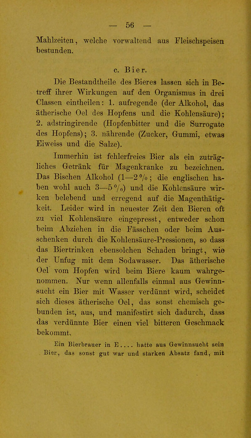 Mahlzeiten, welche vorwaltend aus Fleischspeisen bestunden. c. Bier. Die Bestandtheile des Bieres lassen sich in Be- treff ihrer Wirkungen auf den Organismus in drei Classen eintheilen: 1. aufregende (der Alkohol, das ätherische Oel des Hopfens und die Kohlensäure); 2. adstringirende (Hopfenbitter und die Surrogate des Hopfens); 3, nährende (Zucker, Grummi, etwas Eiweiss und die Salze). Immerhin ist fehlerfreies Bier als ein zuträg- liches Getränk für Magenkranke zu bezeichnen. Das Bischen Alkohol (1—2 % ; die englischen ha- ben wohl auch 3—5 7«) und die Kohlensäure wir- ken belebend und erregend auf die Magenthätig- keit. Leider wird in neuester Zeit den Bieren oft zu Tiel Kohlensäure eingepresst, entweder schon beim Abziehen in die Fässchen oder beim Aus- schenken durch die Kohlensäure-Pressionen, so dass das Biertrinken ebensolchen Schaden bringt, wie der Unfug mit dem Sodawasser. Das ätherische Oel vom Hopfen wird beim Biere kaum wahrge- nommen. !N'ur wenn allenfalls einmal aus Gewinn- sucht ein Bier mit Wasser verdünnt wird, scheidet sich dieses ätherische Oel, das sonst chemisch ge- bunden ist, aus, und manifestirt sich dadurch, dass das verdünnte Bier einen viel bitteren Geschmack bekommt. Ein Bierbrauer in E .... hatte aus Gewinnsucht sein Bier, das sonst gut war und starken Absatz fand, mit