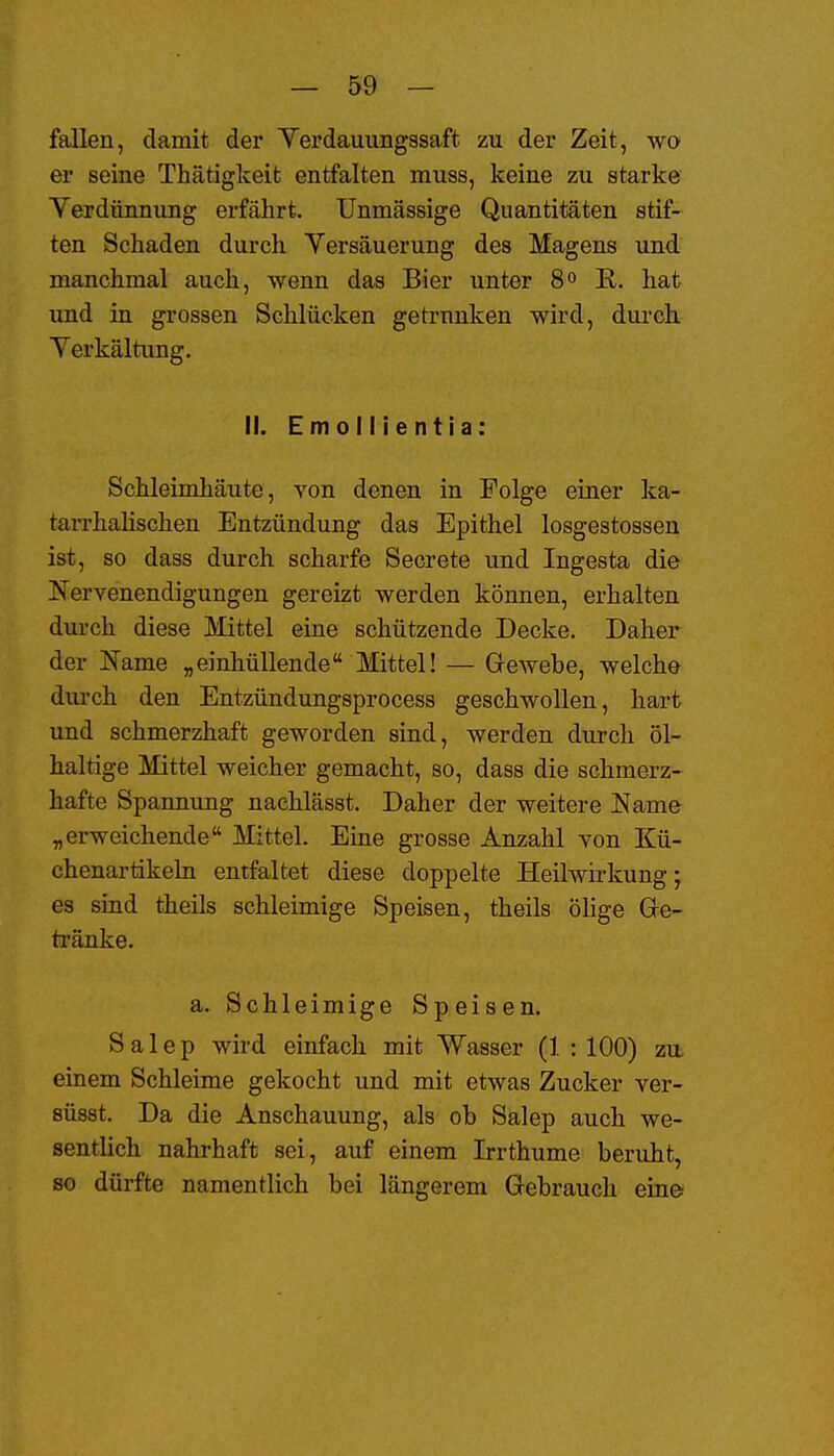 fallen, damit der Yerdauungssaft zu der Zeit, wo er seine Thätigkeit entfalten muss, keine zu starke Yerdünnung erfährt. TJnmässige Quantitäten stif- ten Schaden durch Versäuerung des Magens und manchmal auch, wenn das Bier unter 8« E. hat und in grossen Schlücken getrunken wird, durch Yerkältung. II. E m 0 11 i e n t i a: Schleimhäute, von denen in Folge einer ka- tarrhalischen Entzündung das Epithel losgestossen ist, so dass durch scharfe Secrete und Ingesta die Nervenendigungen gereizt werden können, erhalten dui'ch diese Mittel eine schützende Decke. Daher der Name „einhüllende Mittel! — Grewebe, welche durch den Entzündungsprocess geschwollen, hart und schmerzhaft geworden sind, werden durch öl- haltige Mittel weicher gemacht, so, dass die schmerz- hafte Spannung nachlässt. Daher der weitere Name „erweichende Mittel. Eine grosse Anzahl von Kü- chenartikeln entfaltet diese doppelte Heilwirkung; es sind theils schleimige Speisen, theils ölige Ge- tränke. a. Schleimige Speisen. Salep wird einfach mit Wasser (1 : 100) zu einem Schleime gekocht und mit etwas Zucker ver- süsst. Da die Anschauung, als ob Salep auch we- sentlich nahrhaft sei, auf einem Irrthume beruht, so dürfte namentlich bei längerem Gebrauch eine;