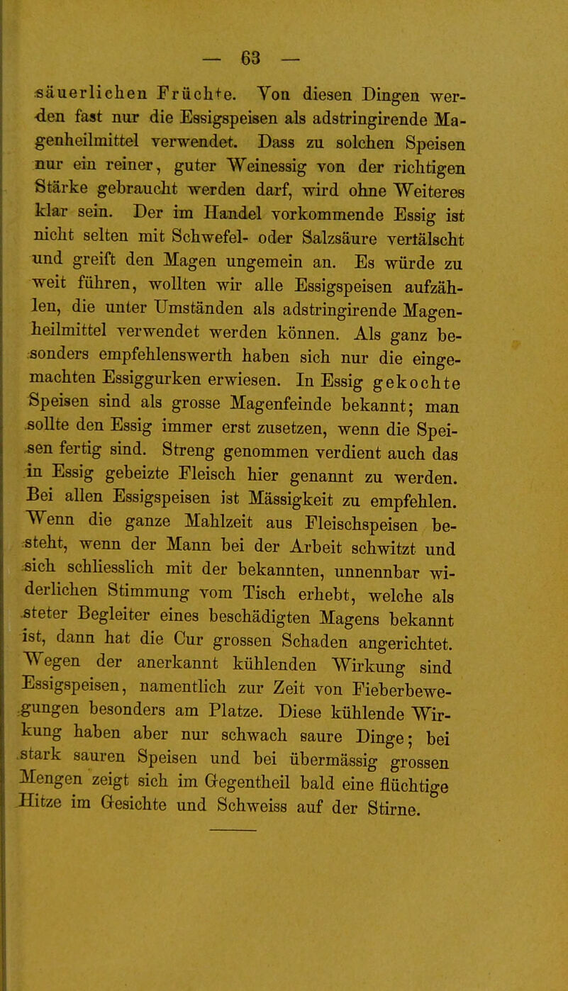 säuerlichen Früchte. Von diesen Dingen wer- den fast nur die Essigspeisen als adstringirende Ma- genheilraittel rerwendet. Dass zu solchen Speisen nur ein reiner, guter Weinessig von der richtigen Stärke gebraucht werden darf, wird ohne Weiteres klar sein. Der im Handel vorkommende Essig ist nicht selten mit Schwefel- oder Salzsäure vertälscht und greift den Magen ungemein an. Es würde zu weit führen, wollten wir alle Essigspeisen aufzäh- len, die imter Umständen als adstringirende Magen- heilmittel verwendet werden können. Als ganz be- sonders empfehlenswerth haben sich nur die einge- machten Essiggurken erwiesen. In Essig gekochte Speisen sind als grosse Magenfeinde bekannt; man sollte den Essig immer erst zusetzen, wenn die Spei- sen fertig sind. Streng genommen verdient auch das in Essig gebeizte Fleisch hier genannt zu werden. Bei allen Essigspeisen ist Massigkeit zu empfehlen. Wenn die ganze Mahlzeit aus Fleischspeisen be- isteht, wenn der Mann bei der Arbeit schwitzt und «ich schliesslich mit der bekannten, unnennbar wi- derlichen Stimmung vom Tisch erhebt, welche als ^teter Begleiter eines beschädigten Magens bekannt ist, dann hat die Cur grossen Schaden angerichtet. Wegen der anerkannt kühlenden Wirkung sind Essigspeisen, namentlich zur Zeit von Fieberbewe- :gungen besonders am Platze. Diese kühlende Wir- kung haben aber nur schwach saure Dinge; bei .stark sauren Speisen und bei übermässig grossen Mengen zeigt sich im Gegentheil bald eine flüchtige Hitze im Gesichte und Schweiss auf der Stirne.