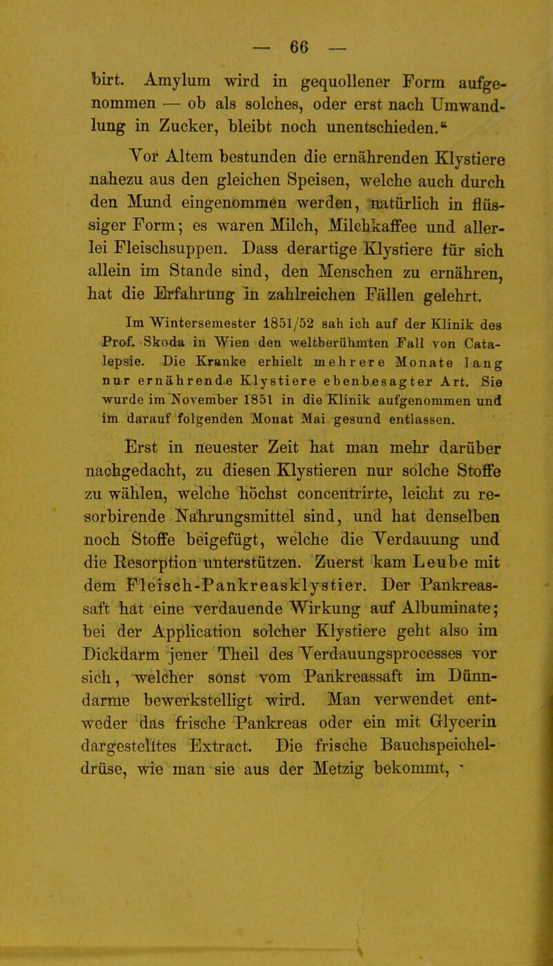 birt. Amylum wird in gequollener Form aufge- nommen — ob als solches, oder erst nach Umwand- lung iu Zucker, bleibt noch unentschieden. Yor Altem bestunden die ernährenden Klystiere nahezu aus den gleichen Speisen, welche auch durch den Mund eingenommen werden, natürlich in flüs- siger Form; es waren Milch, Milchkaffee und aller- lei Fleischsuppen. Dass derartige Klystiere iwc sich allein im Stande sind, den Menschen zu ernähren, hat die Erfahinmg in zahlreichen Fällen gelehrt. Im Wintersemester 1851/52 sah ich auf der Küinik dea Prof. Skoda in Wien den -weltberühmten Fall von Cata- lepsie. Die Kranke erhielt mehrere Monate lang nur ernährende Klystiere ebenbesagter Art. Sie wurde im November 1851 in die Klinik aufgenommen und im darauf folgenden Monat Mai gesund entlassen. Erst in neuester Zeit hat man mehr darüber nachgedacht, zu diesen Klystieren nur solche Stoffe zu wählen, welche höchst concentrirte, leicht zu re- sorbirende Kahrungsmittel sind, und hat denselben noch Stoffe beigefügt, welche die Yerdauung und die Resorption unterstützen. Zuerst kam Leube mit dem Fleisch-Pankreasklystier. Der Pankreas- saft hät eine verdauende Wirkung auf Albuminate; bei der Application solcher Klystiere geht also im Dickdarm jener Theil des Yerdauungsprocesses vor sich, welcher sonst vom Pankreassaft im Dünn- därme bewerkstelligt wird. Man verwendet ent- weder das frische Pankreas oder ein mit Grlycerin dargestelltes Extract. Die frische Bauchspeichel- drüse, wie man sie aus der Metzig bekommt, ^