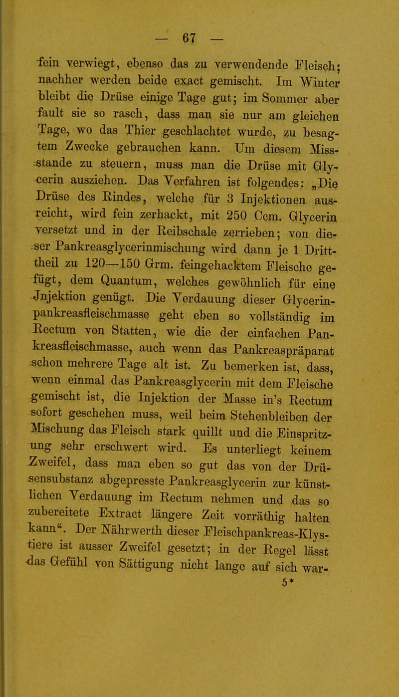 fein verwiegt, ebenso das zu verwendende Fleisch; nachher werden beide exact gemischt. Im Winter bleibt die Drüse einige Tage gut; im Sommer aber fault sie so rasch, dass man sie nur am gleichen Tage, wo das Thier geschlachtet wurde, zu besag- tem Zwecke gebrauchen kann. Um diesem Miss- stande zu steuern, muss man die Drüse mit Gly- cerin ausziehen. Das Verfahren ist folgendes: „Die Drüse des Eindes, welche für 3 Injektionen aus- reicht, wird fein zerhackt, mit 250 Ccm. Glycerin versetzt und in der Keibschale zerrieben; von die- ser Pankreasglycerinmischung wird dann je 1 Dritt- theil zu 120—150 Grm. feingehacktem Fleische ge- fügt, dem Quantum, welches gewöhnlich für eiuQ Jnjektion genügt. Die Yerdauung dieser Glycerin- pankreasfleischmasse geht eben so vollständig im Kectum von Statten, wie die der einfachen Pan- kreasfleischmasse, auch wenn das Pankreaspräparat schon mehrere Tage alt ist. Zu bemerken ist, dass, wenn emmal das Pankreasglycerin mit dem Fleische gemischt ist, die Injektion der Masse in's Rectum sofort geschehen muss, weil beim Stehenbleiben der Mischung das Fleisch stark quillt und die Einspritz- ung sehr erschwert wird. Es unterliegt keinem Zweifel, dass man eben so gut das von der Drü- sensubstanz abgepresste Pankreasglycerin zur künst- lichen Yerdauung im Eectum nehmen und das so zubereitete Extract längere Zeit vorräthig halten kann«. Der Eährwerth dieser Fleischpankreas-Klys- tiere ist ausser Zweifel gesetzt; in der Regel lässt <3as Gefühl von Sättigung nicht lange auf sich war- 6*