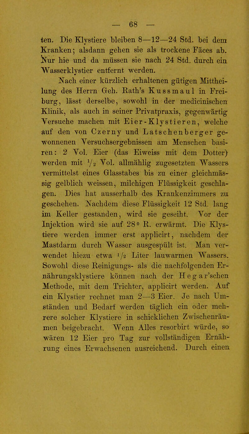 ten. Die Klystiere bleiben 8—12—24 Std. bei dem Kranken; alsdann gehen sie als trockene Fäces ab. Nur hie und da müssen sie nach 24 Std. durch ein Wasserklystier entfernt werden. Nach einer kürzlich erhaltenen gütigen Mitthei- lung des Herrn Greh. Rath's Kussmaul in Frei- burg, lässt derselbe, sowohl in der medicinischen Klinik, als auch in seiner Privatpraxis, gegenwärtig Versuche machen mit Eier-Klystieren, welche auf den von Czerny imd Latschenberger ge- wonnenen Yersuchsergebnissen am Menschen basi- ren: 2 Yol. Eier (das Eiweiss mit dem Dotter) werden mit Ys Vol. allmählig zugesetzten Wassers vermittelst eines Glasstabes bis zu einer gleichmäs- sig gelblich weissen, milchigen Flüssigkeit geschla- gen. Dies hat ausserhalb des Krankenzimmers zu geschehen. Nachdem diese Flüssigkeit 12 Std. lang- im Keller gestanden, wird sie geseiht. Vor der Injektion wird sie auf 28 R. erwärmt. Die Klys- tiere werden immer erst applicirt, nachdem der Mastdarm durch Wasser ausgespült ist. Man ver- wendet hiezu etwa 1/2 Liter lauwarmen Wassers. Sowohl diese Reinigungs- als die nachfolgenden Er- nährungsklystiere können nach der H e g a r'schen Methode, mit dem Trichter, applicirt werden. Auf ein Klystier rechnet man 2—3 Eier. Je nach Um- ständen und Bedarf werden täglich ein oder meh- rere solcher Klystiere in schicklichen Zwischem-äu- men beigebracht. Wenn Alles resorbirt würde, sa wären 12 Eier pro Tag zur vollständigen Ernäh- rung eines Erwachsenen ausreichend. Durch einen