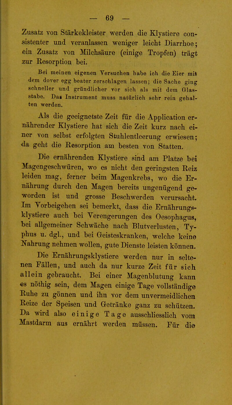 Zusatz von Stärkekleister werden die Klystiere con- sistenter und veranlassen weniger leicht Diarrhoe; ein Zusatz von Milchsäure (einige Tropfen) trägt zur Resorption bei. Bei meinen eigenen Versuchen habe ich die Eier mit dem dorer egg beater zerschlagen lassen; die Sache ging schneller und gründlicher vor sich als mit dem Glas- stabe. Dag Instrument muss natürlich sehr rein gehal- ten werden. Als die geeignetste Zeit für die Application er- nährender Klystiere hat sich die Zeit kurz nach ei- ner von selbst erfolgten Stuhlentleerung erwiesen; <ia geht die Resorption am besten von Statten. Die ernährenden Klystiere sind am Platze bei Magengeschwüren, wo es nicht den geringsten Reiz leiden mag, ferner beim Magenkrebs, wo die Er- nährung durch den Magen bereits ungenügend ge- worden ist und grosse Beschwerden verursacht. Im Yorbeigehen sei bemerkt, dass die Ernährungs- klystiere auch bei Yerengerungen des Oesophagus, bei allgemeiner Schwäche nach Blutverlusten, Ty- phus u. dgl., und bei Geisteskranken, welche keine IS'ahrung nehmen wollen, gute Dienste leisten können. Die Ernährungsklystiere werden nur in selte- nen Fällen, und auch da nur kurze Zeit für sich allein gebraucht. Bei einer Magenblutung kann €s nöthig sein, dem Magen einige Tage vollständige Ruhe zu gönnen und ihn vor dem unvermeidlichen Reize der Speisen und Getränke ganz zu schützen. Da wh-d also einige Tage ausschliesslich vom Mastdarm aus ernährt werden müssen. Für die