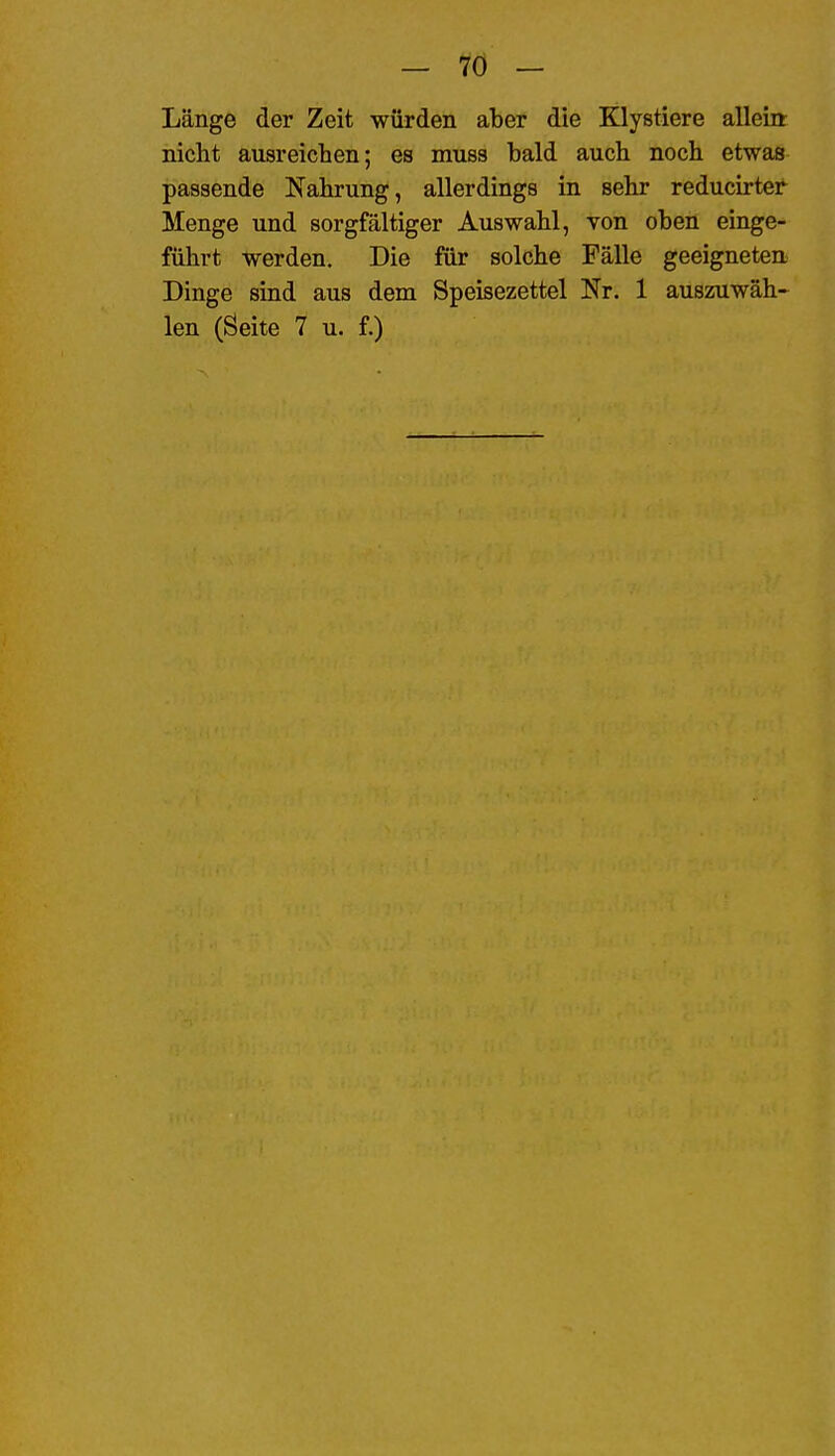 Länge der Zeit würden aber die Klystiere allein: nicht ausreichen; es muss bald auch noch etwas passende Nahrung, allerdings in sehr reducirter Menge und sorgfältiger Auswahl, von oben einge- führt werden. Die für solche Fälle geeigneten Dinge sind aus dem Speisezettel Nr. 1 auszuwäh» len (Seite 7 u. f.)