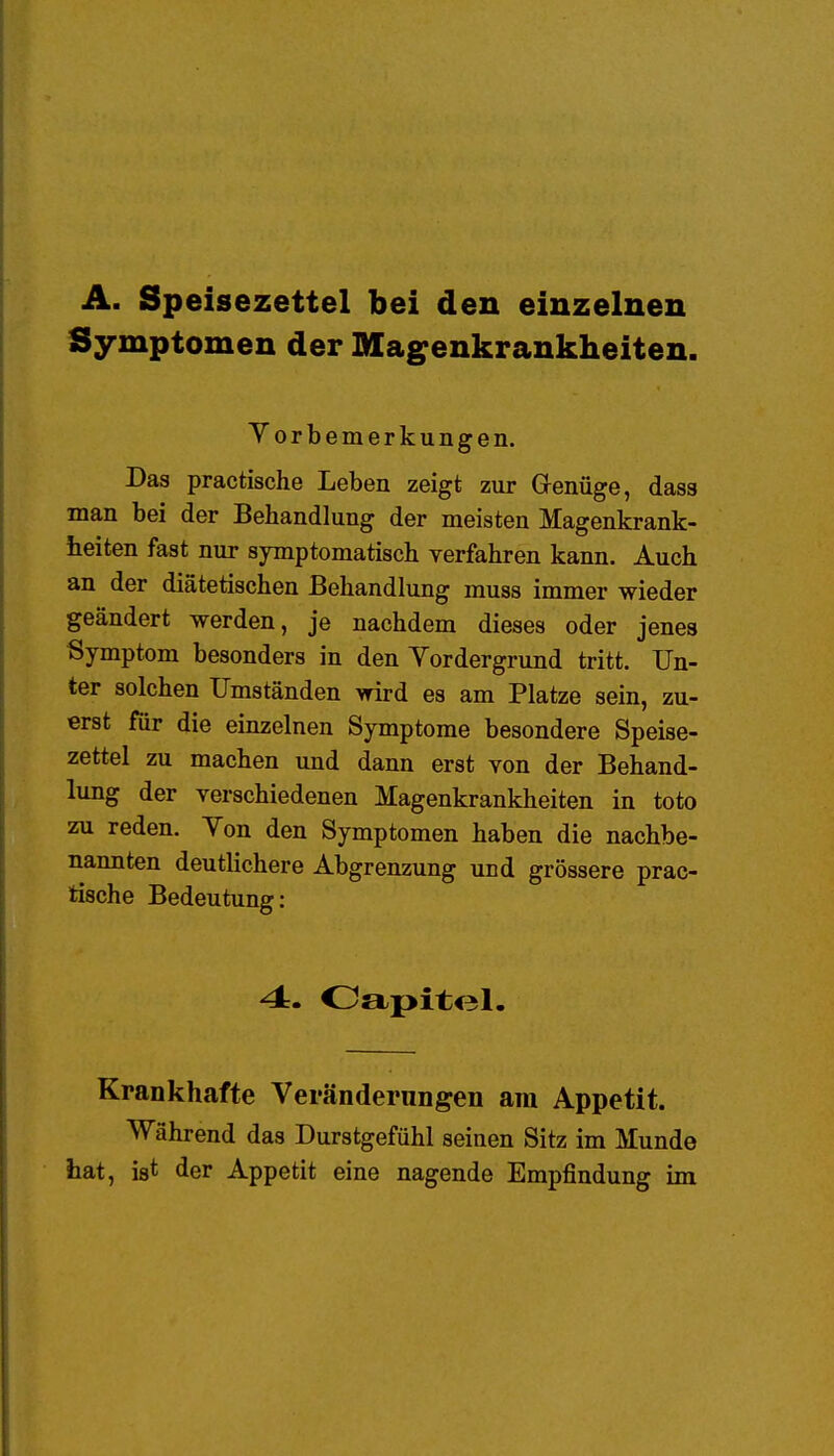 A. Speisezettel bei den einzelnen Symptomen der Magenkrankheiten. Vorbemerkungen. Das practische Leben zeigt zur Genüge, dass man bei der Behandlung der meisten Magenkrank- heiten fast nur symptomatisch verfahren kann. Auch an der diätetischen Behandlung muss immer wieder geändert werden, je nachdem dieses oder jenes Symptom besonders in den Vordergrund tritt. Un- ter solchen Umständen wird es am Platze sein, zu- erst für die einzelnen Symptome besondere Speise- zettel zu machen und dann erst von der Behand- lung der verschiedenen Magenkrankheiten in toto zu reden. Von den Symptomen haben die nachbe- nannten deutlichere Abgrenzung und grössere prac- tische Bedeutung: 4. Oapitel. Krankhafte Veränderungen am Appetit. Während das Durstgefühl seinen Sitz im Munde hat, ist der Appetit eine nagende Empfindung im