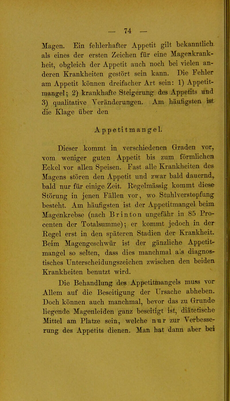 Magen. Ein fehlerhafter Appetit gilt bekanntlich als eines der ersten Zeichen für eine Magenkrank- heit, obgleich der Appetit auch noch bei vielen an- deren Krankheiten gestört sein kann. Die Fehler am Appetit können dreifacher Art sein: 1) Appetit- mangel ; 2) krankhafte Steigerung des Appetits und 3) qualitative Yeränderungen. Am häufigsten ist die Klage über den Appetitmangel. Dieser kommt in verschiedenen Graden vor, vom weniger guten Appetit bis zum förmlichen Eckel vor allen Speisen. Fast alle Krankheiten des Magens stören den Appetit und zwar bald dauernd, bald nur für einige Zeit. Regelmässig kommt diese Störung in jenen Fällen vor, wo Stuhlverstopfung besteht. Am häufigsten ist der Appetitmangel beim Magenkrebse (nach Brinton ungefähr in 85 Pro- centen der Totalsumme); er kommt jedoch in der Regel erst in den späteren Stadien der Krankheit. Beim Magengeschwür ist der gänzliche Appetit- mangel so selten, dass dies manchmal als diagnos- tisches Unterscheidungszeichen zwischen den beiden Krankheiten benutzt wird. Die Behandlung des Appetitmangels muss vor Allem auf die Beseitigung der Ursache abheben. Doch können auch manchmal, bevor das zu Grunde liegende Magenleiden ganz beseitigt ist, diätetische Mittel am Platze sein, welche nur zur Verbesse- rung des Appetits dienen. Man hat dann aber bei