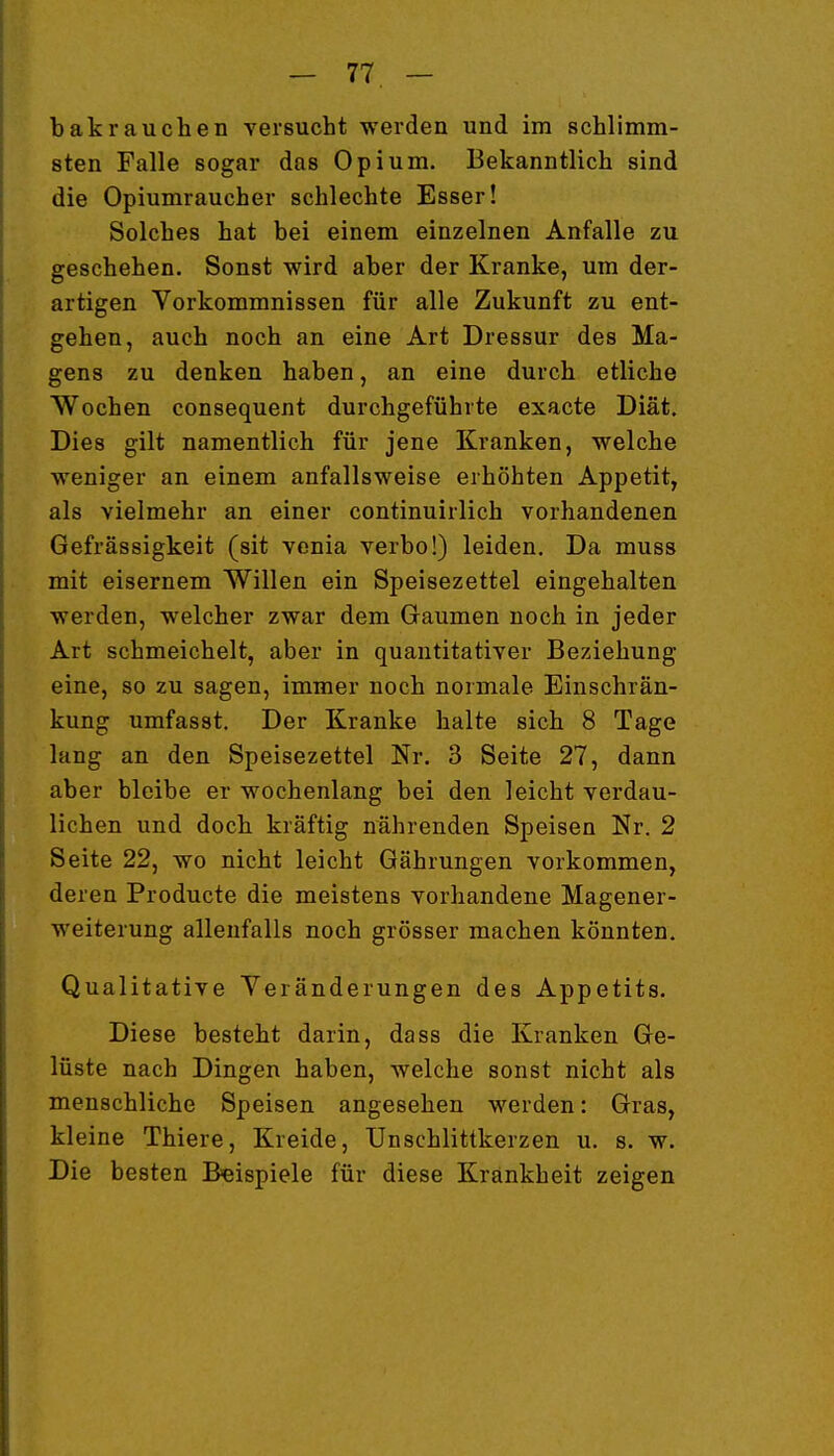 bakrauchen versucht werden und im schlimm- sten Falle sogar das Opium. Bekanntlich sind die Opiumraucher schlechte Esser! Solches hat bei einem einzelnen Anfalle zu geschehen. Sonst wird aber der Kranke, um der- artigen Vorkommnissen für alle Zukunft zu ent- gehen, auch noch an eine Art Dressur des Ma- gens zu denken haben, an eine durch etliche Wochen consequent durchgeführte exacte Diät, Dies gilt namentlich für jene Kranken, welche weniger an einem anfallsweise erhöhten Appetit, als vielmehr an einer continuirlich vorhandenen Gefrässigkeit (sit venia verbo!) leiden. Da muss mit eisernem Willen ein Speisezettel eingehalten werden, welcher zwar dem Gaumen noch in jeder Art schmeichelt, aber in quantitativer Beziehung eine, so zu sagen, immer noch normale Einschrän- kung umfasst. Der Kranke halte sich 8 Tage lang an den Speisezettel Nr. 3 Seite 27, dann aber bleibe er wochenlang bei den leicht verdau- lichen und doch kräftig nährenden Speisen Nr. 2 Seite 22, wo nicht leicht Gährungen vorkommen, deren Producte die meistens vorhandene Magener- weiterung allenfalls noch grösser machen könnten. Qualitative Yeränderungen des Appetits. Diese besteht darin, dass die Kranken Ge- lüste nach Dingen haben, welche sonst nicht als menschliche Speisen angesehen werden: Gras, kleine Thiere, Kreide, Unschlittkerzen u. s. w. Die besten Beispiele für diese Krankheit zeigen