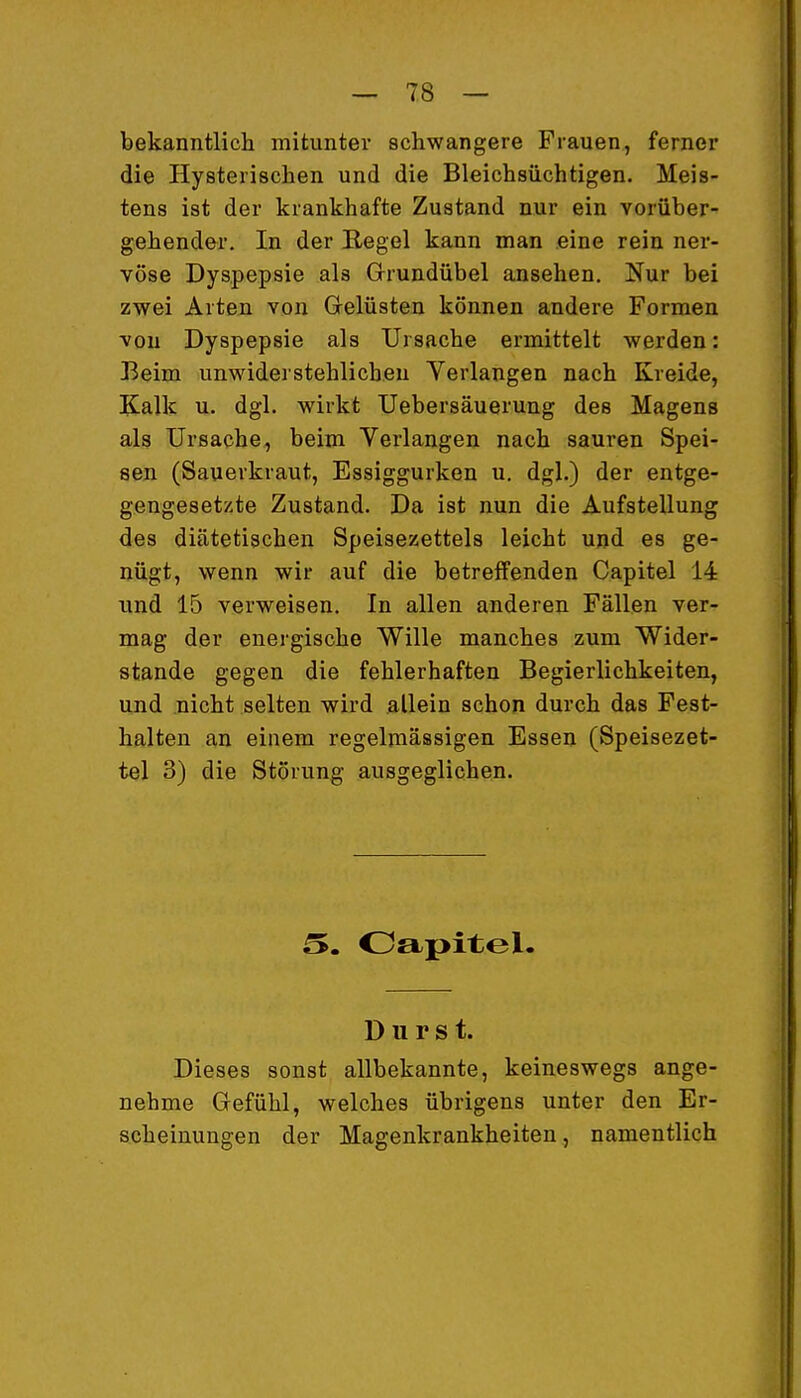 bekanntlich mitunter schwangere Frauen, ferner die Hysterischen und die Bleichsüchtigen. Meis- tens ist der krankhafte Zustand nur ein vorüber- gehender. In der Regel kann man eine rein ner- vöse Dyspepsie als Grundübel ansehen. Nur bei zwei Arten von Grelüsten können andere Formen von Dyspepsie als Ursache ermittelt werden: Beim unwiderstehlichen Verlangen nach Kreide, Kalk u. dgl. wirkt Uebersäuerung des Magens als Ursache, beim Verlangen nach sauren Spei- sen (Sauerkraut, Essiggurken u. dgl.) der entge- gengesetzte Zustand. Da ist nun die Aufstellung des diätetischen Speisezettels leicht und es ge- nügt, wenn wir auf die betreffenden Capitel 14 und 15 verweisen. In allen anderen Fällen ver- mag der energische Wille manches zum Wider- stände gegen die fehlerhaften Begierlichkeiten, und nicht selten wird allein schon durch das Fest- halten an einem regelmässigen Essen (Speisezet- tel 3) die Störung ausgeglichen. Oapitel. Durst. Dieses sonst allbekannte, keineswegs ange- nehme Gefühl, welches übrigens unter den Er- scheinungen der Magenkrankheiten, namentlich