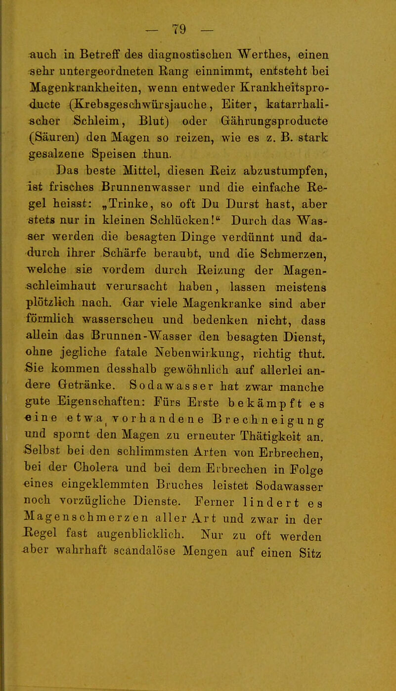 auch in Betreff des diagnostischen Werthes, einen sehr untergeordneten Rang einnimmt, entsteht bei Magenkrankheiten, wenn entweder Krankheitspro- ducte (Krebsgeschwüi'sjauche, Eiter, katarrhali- scher Schleim, Blut) oder Gährungsproducte (Säuren) den Magen so reizen, wie es z. B. stark gesalzene Speisen thun. Das beste Mittel, diesen ßeiz abzustumpfen, ist frisches Brunnenwasser und die einfache Re- gel heisst: „Trinke, so oft Du Durst hast, aber stets nur in kleinen Schlucken! Durch das Was- ser werden die besagten Dinge verdünnt und da- durch ihrer Schärfe beraubt, und die Schmerzen, welche siß vordem durch Reizung der Magen- schleimhaut verursacht haben, lassen meistens plötzlich nach. Gar viele Magenkranke sind aber formlich wasserscheu und bedenken nicht, dass allein das Brunnen-Wasser den besagten Dienst, ohne jegliche fatale Nebenwirkung, richtig thut. Sie kommen desshalb gewöhnlich auf allerlei an- dere Getränke. Sodawasser hat zwar manche gute Eigenschaften: Fürs Erste bekämpft es «ine etwa^ vorhandene Brechneigung und spornt den Magen zu erneuter Thätigkeit an. Selbst bei den schlimmsten Arten von Erbrechen, bei der Cholera und bei dem Eibrechen in Folge eines eingeklemmten Bruches leistet Sodawasser noch vorzügliche Dienste. Ferner lindert es Magenschmerzen aller Art und zwar in der Regel fast augenblicklich. Nur zu oft werden aber wahrhaft scandalöse Mengen auf einen Sitz