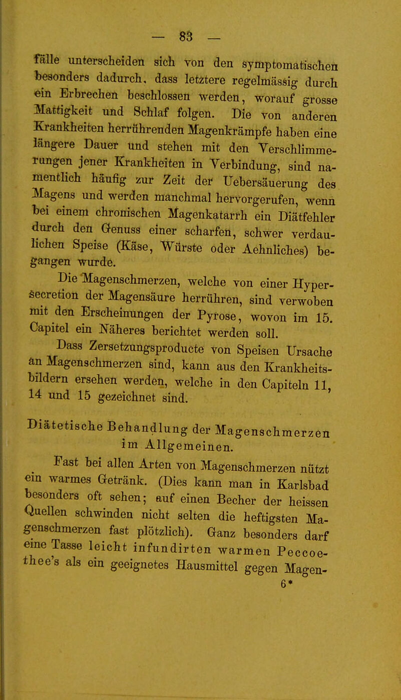 fälle unterscheiden sich von den symptomatischen besonders dadurch, dass letztere regelmässig durch ein Erbrechen beschlossen werden, worauf grosse Mattigkeit und Schlaf folgen. Die von anderen Krankheiten herrührenden Magenkrämpfe haben eine längere Dauer und stehen mit den Verschlimme- rungen jener Krankheiten in Verbindung, sind na- mentKch häufig zur Zeit der Uebersäuerung des Magens und werden manchmal hervorgerufen, wenn bei einem chronischen Magenkatarrh ein Diätfehler durch den Genuss einer scharfen, schwer verdau- lichen Speise (Käse, Würste oder Aehnliches) be- gangen wurde. Die Magenschmerzen, welche von einer Hyper- äecretion der Magensäure herrühren, sind verwoben mit den Erschemungen der Pyrose, wovon im 15. Capitel ein Mheres berichtet werden soll. Dass Zersetzungsproducte von Speisen Ursache än Magenschmerzen sind, kann aus den Krankheits- bildern ersehen werden, welche in den Capiteln 11, 14 und 15 gezeichnet sind. Diätetische Behandlung der Magenschmerzen im Allgemeinen. ^ Fast bei allen Arten von Magenschmerzen nützt em warmes Getränk. (Dies kann man in Karlsbad besonders oft sehen; auf einen Becher der heissen Quellen schwinden nicht selten die heftigsten Ma- genschmerzen fast plötzlich). Ganz besonders darf eme Tasse leicht infundirten warmen Peccoe- thee's als ein geeignetes Hausmittel gegen Magen- 6*