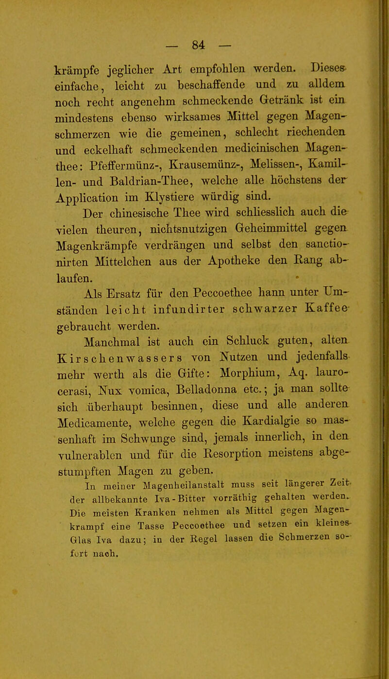 krämpfe jeglicher Art empfohlen werden. Diesem einfache, leicht zu beschaffende und zu alldem noch recht angenehm schmeckende Getränk ist ein mindestens ebenso wirksames Mittel gegen Magen- schmerzen wie die gemeinen, schlecht riechenden und eckelhaft schmeckenden medicmischen Magen- thee: Pfeffermünz-, Krausemünz-, Mehssen-, Kamil- len- und Baldrian-Thee, welche alle höchstens der Application im Klystiere würdig sind. Der chinesische Thee wird schüesslich auch die vielen theuren, nichtsnutzigen Geheimmittel gegen Magenkrämpfe verdrängen und selbst den sanctio- nirten Mittelchen aus der Apotheke den Rang ab- laufen. Als Ersatz für den Peccoethee hann unter Um- ständen leicht infundirter schwarzer Kaffee gebraucht werden. Manchmal ist auch ein Schluck guten, alten Kirschenwassers von Nutzen und jedenfalls mehr werth als die Gifte: Morphium, Aq. lauro- cerasi, Nux vomica. Belladonna etc.; ja man sollte sich überhaupt besinnen, diese und alle anderen Medicamente, welche gegen die Kardialgie so mas- senhaft im Schwünge sind, jemals innerüch, in den vulnerablen und für die Resorption meistens abge- stumpften Magen zu geben. In meiner Magenheilanstalt muss seit längerer Zeit der allbekannte Iva-Bitter vorräthig gehalten werden. Die meisten Kranken nehmen als Mittel gegen Magen- krampf eine Tasse Peccoethee und setzen ein kleinss- Glas Iva dazu; in der Regel lassen die Schmerzen so- fort nach.