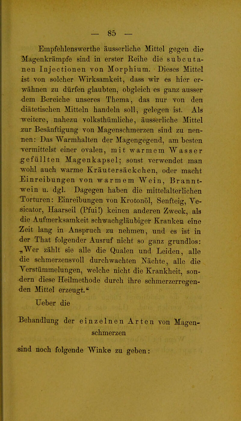 Empfehlenswerthe äusserliche Mittel gegen die Magenkrämpfe sind in erster Reihe die subcuta- nen Injectionen von Morphium. Dieses Mittel ist von solcher Wirksamkeit, dass wir es hier er- wähnen zu dürfen glaubten, obgleich es ganz ausser dem Bereiche unseres Thema, das nur von den diätetischen Mitteln handeln soll, gelegen ist. Als weitere, nahezu volksthümliche, äusserliche Mittel 2WC Besänftigung von Magenschmerzen sind zu nen- nen: Das Warmhalten der Magengegend, am besten vermittelst einer ovalen, mit warmem Wasser gefüllten Magenkapsel; sonst verwendet man wohl auch warme Kräutersäckchen, oder macht Einreibungen von warmem Wein, Brannt- wein u. dgl. Dagegen haben die mittelalterlichen Torturen: Einreibungen von Krotonöl, Senfteig, Ye- sicator, Haarseil (Pfui!) keinen anderen Zweck, als die Aufmerksamkeit schwachgläubiger Kranken eine Zeit lang in Anspruch zu nehmen, und es ist in der That folgender Ausruf nicht so ganz grundlos: -„Wer zählt sie alle die Qualen und Leiden, alle die schmerzensvoU durchwachten Nächte, alle die Yerstümmelungen, welche nicht die Krankheit, son- dern diese Heilmethode durch ihre schmerzerregen- den Mittel erzeugt. lieber die Behandlung der einzelnen Arten von Magen- schmerzen «ind noch folgende Winke zu geben: