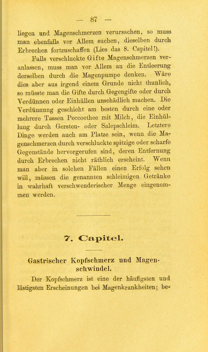 liegen und Magenschmerzen verursachen, so muss man ebenfalls vor Allem suchen, dieselben durch Erbrechen fortzuschaffen (Lies das 8. Capitel!). Palls verschluckte Gifte Magenschmerzen ver- anlassen, muss man vor Allem an die Entleerung derselben durch die Magenpumpe denken. Wäre dies aber aus irgend einem Grunde nicht thunlich, so müsste man die Gifte durch Gegengifte oder durch Yerdünnen oder Einhüllen unschädlich machen. Die Yerdünnung geschieht am besten durch eine oder mehrere Tassen Peccoethee mit Milch, die Einhül- lung durch Gersten- oder Salepschleim. Letztere Dinge werden auch am Platze sein, wenn die Ma- genschmerzen durch verschluckte spitzige oder scharfe Gegenstände hervorgerufen sind, deren Entfernung durch Erbrechen nicht räthlich erscheint. Wenn man aber in solchen Fällen einen Erfolg sehen will, müssen die genannten schleimigen Getränke in wahrhaft verschwenderischer Menge eingenom- men werden. T. Oapitel. Gastrischer Kopfschmerz und Magen- Schwindel. Der Kopfschmerz ist eine der häufigsten und lästigsten Erscheinungen bei Magenkrankheiten; be-