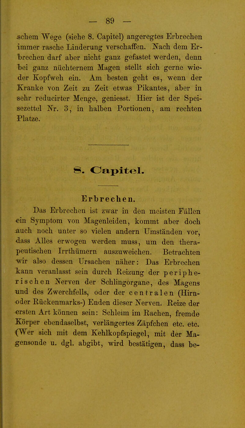 scliem Wege (siehe 8. Capitel) angeregtes Erbrechen immer rasche Linderung verschaffen. Nach dem Er- l)rechen darf aber nicht ganz gefastet werden, denn hei ganz nüchternem Magen stellt sich gerne wie- der Kopfweh ein. Am besten geht es, wenn der Kranke von Zeit zu Zeit etwas Pikantes, aber in sehr reducirter Menge, geniesst. Hier ist der Spei- sezettel Nr. 3, in halben Portionen, am rechten Platze. 8. Oapitol. Erbrechen. Das Erbrechen ist zwar in den meisten Fällen ein Symptom von Magenleiden, kommt aber doch auch noch unter so vielen andern Umständen vor, dass Alles erwogen werden muss, um den thera- peutischen Irrthümern auszuweichen. Betrachten wir also dessen Ursachen näher: Das Erbrechen kann veranlasst sein durch Reizung der periphe- rischen Nerven der Schlingorgane, des Magens und des Zwerchfells, oder der centralen (Hirn- oder Rückenmarks-) Enden dieser Nerven. Reize der ersten Art können sein: Schleim im Rachen, fremde Körper ebendaselbst, verlängertes Zäpfchen etc. etc. (Wer sich mit dem Kehlkopfspiegel, mit der Ma- gensonde u. dgl. abgibt, wird bestätigen, dass be-