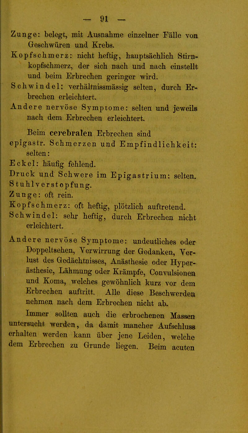 Zunge: belegt, mit Ausnahme einzelner Fälle von Geschwüren und Krebs. Kopfschmerz: nicht heftig, hauptsächlich Stirn- kopfechmerz, der sich nach und nach einstellt und beim Erbrechen geringer wird. Schwindel: verhältnissmässig selten, durch Er- brechen erleichtert. Andere nervöse Symptome: selten und jeweils nach dem Erbrechen erleichtert. Beim cerebralen Erbrechen sind «pigastr. Schmerzen und Empfindlichkeit: selten: Eckel: häufig fehlend. Druck und Schwere im Epigastrium: selten. Stuhlverstopfung. Zunge: oft rein. Kopfschmerz: oft heftig, plötzlich auftretend. Schwindel: sehr heftig, durch Erbrechen nicht erleichtert. Andere nervöse Symptome: undeutliches oder Doppeltsehen, Verwirrung der Gedanken, Ver- lust des Gedächtnisses, Anästhesie oder Hyper- ästhesie, Lähmung oder Krämpfe, Convulsion^ und Koma, welches gewöhnlich kurz vor dem Erbrechen aufti-itt. Alle diese Beschwerden nehmen nach dem Erbrechen nicht ab. Immer sollten auch die erbrochenen Massen untersucht werden, da damit mancher Aufschluss erhalten werden kann über jene Leiden, welche dem Erbrechen zu Grunde liegen. Beim acuten