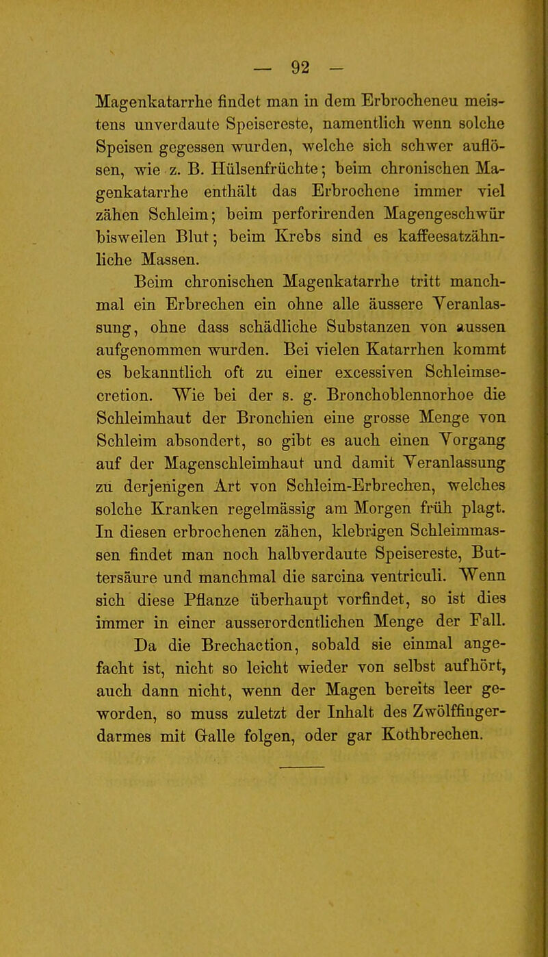 Magenkatarrhe findet man in dem Erbrocheneu meis- tens unverdaute Speisereste, namentlich wenn solche Speisen gegessen wurden, welche sich schwer auflö- sen, wie z. B. Hülsenfrüchte; beim chronischen Ma- genkatarrhe enthält das Erbrochene immer viel zähen Schleim; beim perforirenden Magengeschwür bisweilen Blut-, beim Krebs sind es kafFeesatzähn- liche Massen. Beim chronischen Magenkatarrhe tritt manch- mal ein Erbrechen ein ohne alle äussere Yeranlas- sung, ohne dass schädliche Substanzen von aussen aufgenommen wurden. Bei vielen Katarrhen kommt es bekanntlich oft zu einer excessiven Schleimse- cretion. Wie bei der s. g. Bronchoblennorhoe die Schleimhaut der Bronchien eine grosse Menge von Schleim absondert, so gibt es auch einen Yorgang auf der Magenschleimhaut und damit Veranlassung zu derjenigen Art von Schleim-Erbrechen, welches solche Kranken regelmässig am Morgen früh plagt. In diesen erbrochenen zähen, klebrigen Schleimmas- sen findet man noch halbverdaute Speisereste, But- tersäure und manchmal die sarcina ventriculi. Wenn sich diese Pflanze überhaupt vorfindet, so ist dies immer in einer ausserordentlichen Menge der Fall. Da die Brechaction, sobald sie einmal ange- facht ist, nicht so leicht wieder von selbst aufhört, auch dann nicht, wenn der Magen bereits leer ge- worden, so muss zuletzt der Inhalt des Zwölffinger- darmes mit Galle folgen, oder gar Kothbrechen.