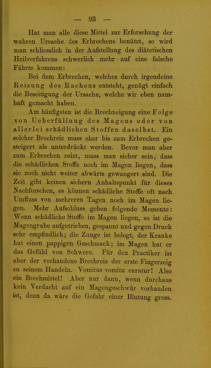 Hat man alle diese Mittel zur Erforschung der •wahren Ursache des Erbrechens benützt, so wird man schliesslich in der Aufstellung des diätetischen Heilverfahrens schwerlich mehr auf eine falsche Fährte kommen: Bei dem Erbrechen, welches durch irgendeine Reizung des Rachens entsteht, genügt einfach die Beseitigung der Ursache, welche wir eben nam- haft gemacht haben. Am häufigsten ist die Brechneigung eine Folge von Ueberfüllung des Magens oder von allerlei schädlichen Stoffen daselbst. Ein solcher Brechreiz muss eher bis zum Erbrechen ge- steigert als unterdrückt werden. Bevor man aber zum Erbrechen reizt, muss man sicher sein, dass die schädlichen Stoffe noch im Magen liegen, dass sie noch nicht weiter abwärts gewangert sind. Die Zeit gibt keinen sichern Anhaltspunkt für dieses JS'achforschen, es können schädliche Stoffe oft nach Umfluss von mehreren Tagen noch im Magen lie- gen. Mehr Aufschluss geben folgende Momente: Wenn schädliche Stoffe im Magen liegen, so ist die Magengrube aufgetrieben, gespannt und gegen Druck sehr empfindlich; die Zunge ist belegt, der Kranke hat einen pappigen Greschmack; im Magen hat er das Gefühl von Schwere. Für den Practiker ist aber der vorhandene Brechreiz der erste Fingerzeig zu seinem Handeln. Yomitus vomitu curatur! Also ein Brechmittel! Aber nur dann, wenn durchaus kein Verdacht auf ein Magengeschwür vorhanden ist, denn da wäre die Gefahr einer Blutung gross.