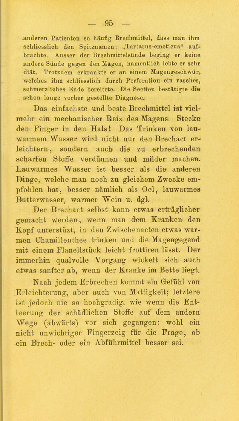 ;anderen Patienten so häufig Brechmittel, da83 man ihm schliesslich den Spitznamen: „Tartarus-emeticus auf- brachte. Ausser der Brechmittelsünde beging er keine andere Sünde gegen den Magen, namentlich lebte er sehr diät. Trotzdem erkrankte er an einem Hagengeschwür, welches ihm schliesslich durch Perforation ein rasches, schmerzliches Ende bereitete. Die Sectlon bestätigte die schon lange vorher gestellte Diagnose. Das einfachste und beste Brechmittel ist viel- mehr ein mechanischer Reiz des Magens. Stecke den Finger in den Halsl Das Trinken von lau- warmem Wasser wird nicht nur den Brechact er- leichtern, sondern auch die zu erbrechenden scharfen Stoffe verdünnen und milder machen. Lauwarmes Wasser ist besser als die anderen Dinge, welche man noch zu gleichem Zwecke em- pfohlen hat, besser nämlich als Oel, lauwarmes Butterwasser, warmer Wein u. dgl. Der Brechact selbst kann etwas erträglicher gemacht werden, wenn man dem Kranken den .Kopf unterstüzt, in den Zwischenacten etwas war- men Chamillenthee trinken und die Magengegend mit einem Flanellstiick leicht frottiren lässt. Der immerhin qualvolle Vorgang wickelt sich auch etwas sanfter ab, wenn der Kranke im Bette liegt. Nach jedem Erbrechen kommt ein Gefühl von Erleichterung, aber auch von Mattigkeit; letztere ist jedoch nie so hochgradig, wie wenn die Ent- leerung der schädlichen Stoffe auf dem andern Wege (abwärts) vor sich gegangen: wohl ein nicht unwichtiger Fingerzeig für die Frage, ob ein Brech- oder ein Abführmittel besser sei.