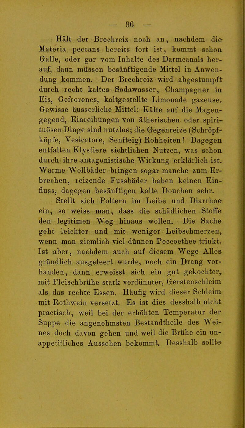 Hält der Brechreiz noch an, nachdem die Materia peccans bereits fort ist, kommt schon Galle, oder gar vom Inhalte des Darmcanals her- auf, dann müssen besänftigende Mittel in Anwen- dung kommen. Der Brechreiz wird abgestumpft durch recht kaltes Sodawasser, Champagner in Eis, Gefrorenes, kaltgestellte Limonade gazeuse. Gewisse äusserliche Mittel: Kälte auf die Magen- gegend, Einreibungen von ätherischen oder Spiri- tuosen Dinge sind nutzlos; die Gegenreize (Schropf- köpfe, Vesicatore, Senfteig) Rohheiten! Dagegen, entfalten Klystiere sichtlichen Nutzen, was schon durch ihre antagonistische Wirkung erklärlich ist^ Warme Wollbäder bringen sogar manche zum Er- brechen, reizende Fussbäder haben keinen Ein- fluss, dagegen besänftigen kalte Douchen sehr. Stellt sich Poltern im Leibe und Diarrhoe- ein, so weiss man, dass die schädlichen Stoffe den legitimen Weg hinaus wollen. Die Sache geht leichter und mit weniger Leibschmerzen^ wenn man ziemlich viel dünnen Peccoethee trinkt. Ist aber, nachdem auch auf diesem Wege AUes^ gründlich ausgeleert wurde, noch ein Drang vor- handen, dann erweisst sich ein gnt gekochter^ mit Fleischbrühe stark verdünnter, Gerstenschleim als das rechte Essen. Häufig wird dieser Schleim mit Rothwein versetzt. Es ist dies desshalb nicht practisch, weil bei der erhöhten Temperatur der Suppe die angenehmsten Bestandtheile des Wei- nes doch davon gehen und weil die Brühe ein un- appetitliches Aussehen bekommt. Desshalb sollte