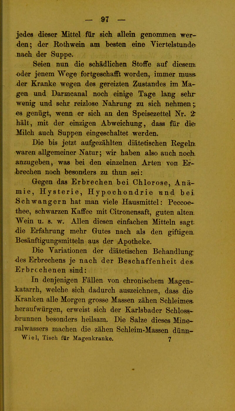 jedes dieser Mittel far sich allein genommen wer- den; der Roth wein am besten eine Viertelstunde nach der Suppe. Seien nun die schädlichen Stoffe auf diesemi oder jenem Wege fortgeschafft worden, immer mus» der Kranke wegen des gereizten Zustandes im Ma- gen imd Darmcanal noch einige Tage lang sehr wenig und sehr reizlose Nahrung zu sich nehmen^ es genügt, wenn er sich an den Speisezettel Nr. 2: hält, mit der euizigen Abweichung, dass für die jyfilch auch Suppen eingeschaltet werden. Die bis jetzt aufgezählten diätetischen Regelit waren allgemeiner Natur; wir haben also auch noch, anzugeben, was bei den einzelnen Arten von Er- Jbrechen noch besonders zu thun sei: Gegen das Erbrechen bei Chlorose, Anä- mie, Hysterie, Hypochondrie und bei Schwangern hat man viele Hausmittel: Peccoe- thee, schwarzen Kaffee mit Citronensaft, guten altem Wein u. s. w. Allen diesen einfachen ikiitteln sagt die Erfahrung mehr Gutes nach als den giftigem Besänftigungsmitteln aus der Apotheke. Die Yariationen der diätetischen Behandlung; des Erbrechens je nach der Beschaffenheit des. Erbrochenen sind: In denjenigen Fällen von chronischem Magen- katarrh, welche sich dadurch auszeichnen, dass die- Kranken alle Morgen grosse Massen zähen Schleimes- heraufwürgen, erweist sich der Karlsbader Schloss- brunnen besonders heilsam. Die Salze dieses Mine- ralwassers machen die zähen Schleim-Massen dünn- Wiel, Tisch für Magenkranke. 7