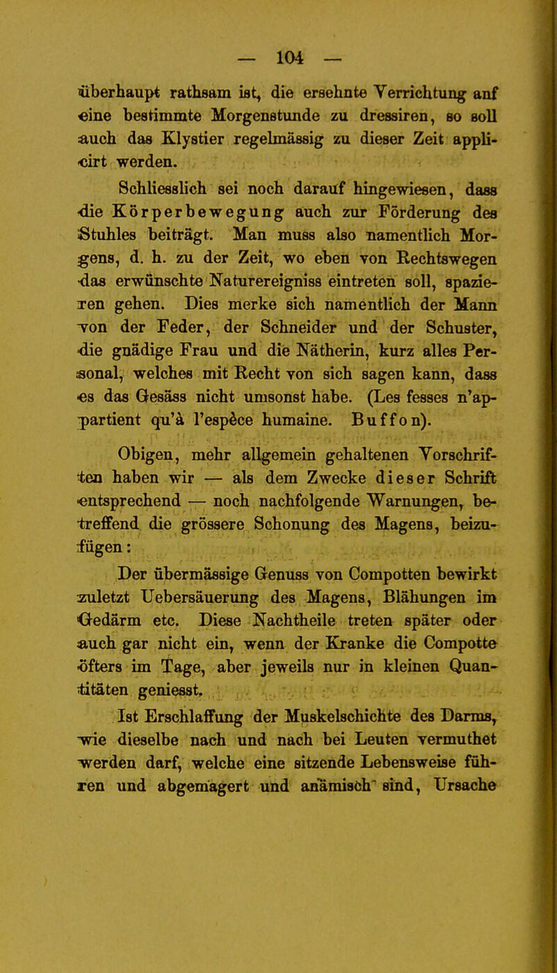 überhaupt rathsam ist, die ersehnte Verrichtung anf «ine bestimmte Morgenstunde zu dressiren, so soll auch das Klystier regelmässig zu dieser Zeit appli- «irt werden. Schliesslich sei noch darauf hingewiesen, dass •die Körperbewegung auch zur Forderung des Stuhles beiträgt. Man muss also namentlich Mor- gens, d. h. zu der Zeit, wo eben von Rechtswegen •das erwünschte Naturereigniss eintreten soll, spazie- iren gehen. Dies merke sich namentlich der Mann von der Feder, der Schneider und der Schuster, •die gnädige Frau und die Nätherin, kurz alles Per- sonal, welches mit Recht von sich sagen kann, dass ■es das Gesäss nicht umsonst habe. (Les fesses n'ap- jartient qu'ä l'esp^ce humaine. Buffon). Obigen, mehr allgemein gehaltenen Yorschrif- ien haben wir — als dem Zwecke dieser Schrift ■entsprechend — noch nachfolgende Warnungen, be- •treffend die grössere Schonung des Magens, beizu- fügen : Der übermässige Genuss von Compotten bewirkt zuletzt Uebersäuerung des Magens, Blähungen im Oedärm etc. Diese Nachtheile treten später oder Äuch gar nicht ein, wenn der Kranke die Compotte -öfters im Tage, aber jeweils nur in kleinen Quan- titäten geniesst. Ist Erschlaffung der Muskelschichte des Darms, 'wie dieselbe nach und nach bei Leuten vermuthet TRrerden darf, welche eine sitzende Lebensweise füh- ren und abgemagert und anamisöh'sind, Ursache