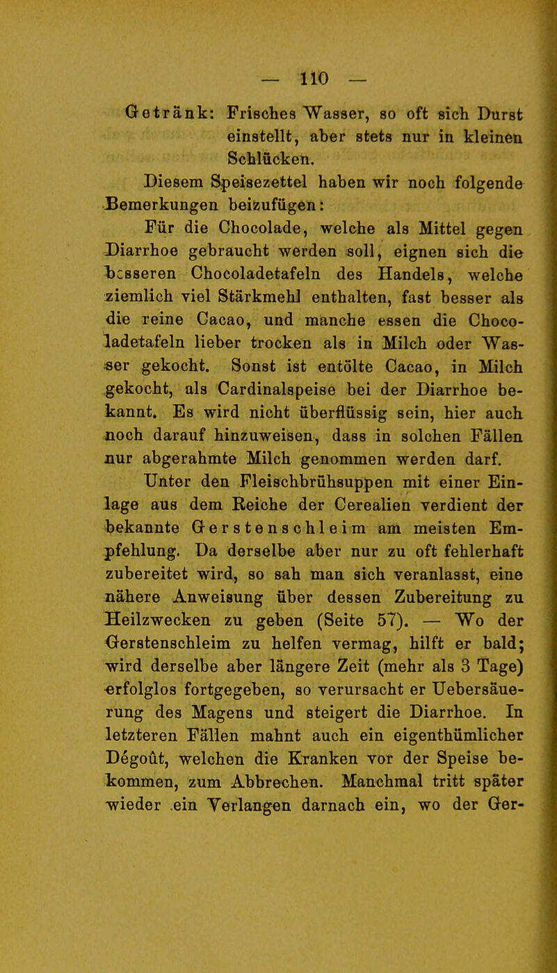 Getränk: Frisches Wasser, so oft sich Durst einstellt, aber stets nur in kleinen Schlücken. Diesem Speisezettel haben wir noch folgende Bemerkungen beizufügen: Für die Chocolade, welche als Mittel gegen Diarrhoe gebraucht werden soll, eignen sich die Ijcsseren Chocoladetafeln des Handels, welche ziemlich viel Stärkraehl enthalten, fast besser als die reine Cacao, und manche essen die Choco- ladetafeln lieber trocken als in Milch oder Was- ser gekocht. Sonst ist entölte Cacao, in Milch gekocht, als Cardinalspeise bei der Diarrhoe be- kannt. Es wird nicht überflüssig sein, hier auch noch darauf hinzuweisen, dass in solchen Fällen aur abgerahmte Milch genommen werden darf. Unter den Fleischbrühsuppen mit einer Ein- lage aus dem Reiche der Cerealien verdient der bekannte Gersten schleim am meisten Em- pfehlung. Da derselbe aber nur zu oft fehlerhaft zubereitet wird, so sah man sich veranlasst, eine nähere Anweisung über dessen Zubereitung zu Heilzwecken zu geben (Seite 57). — Wo der Gerstenschleim zu helfen vermag, hilft er bald; wird derselbe aber längere Zeit (mehr als 3 Tage) erfolglos fortgegeben, so verursacht er Uebersäue- rung des Magens und steigert die Diarrhoe. In letzteren Fällen mahnt auch ein eigenthümlicher Degoüt, welchen die Kranken vor der Speise be- kommen, zum Abbrechen. Manchmal tritt später vyieder ein Verlangen darnach ein, wo der Ger-