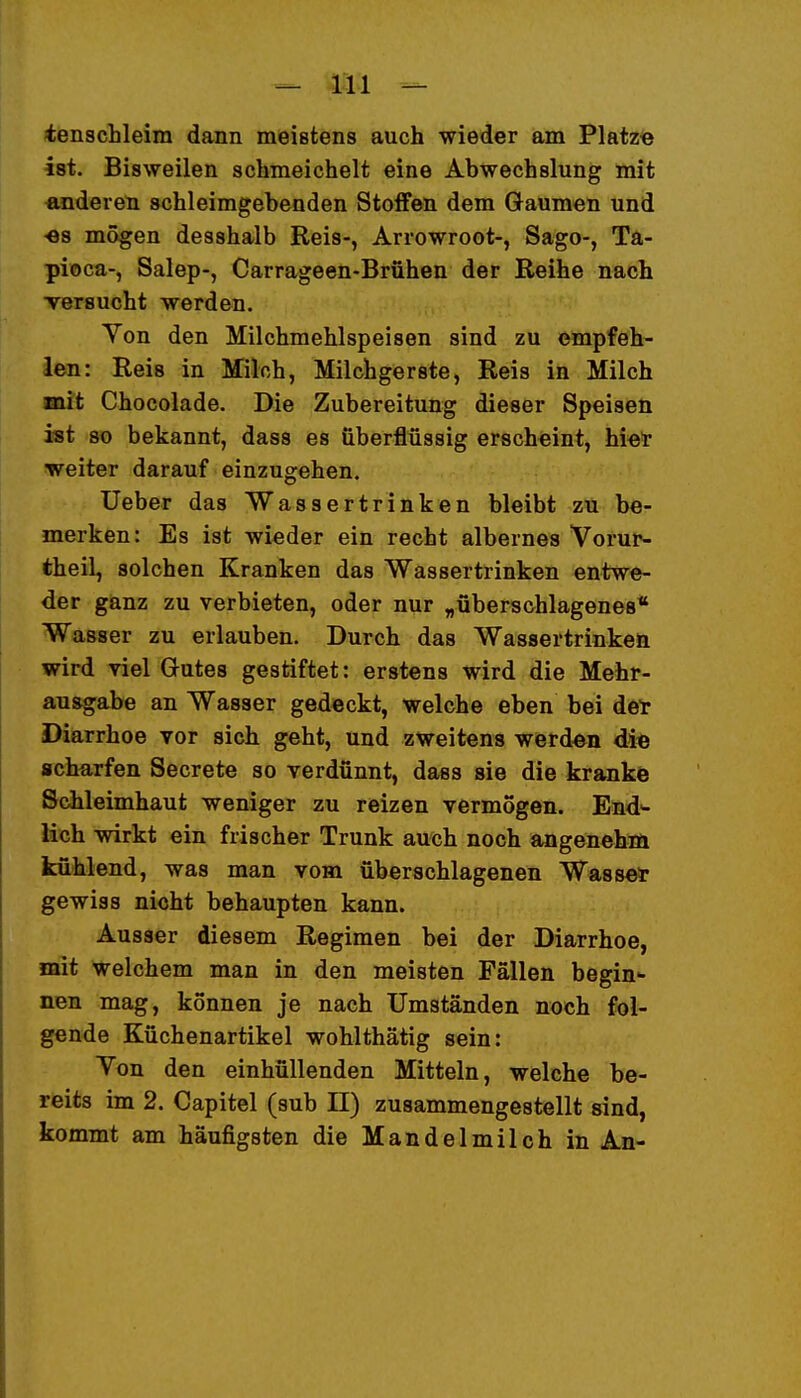 itenschleim dann meistens auch wieder am Platze» ist. Bisweilen schmeichelt eine Abwechslung mit «nderen schleimgebenden Stoffen dem Gaumen und ■es mögen desshalb Reis-, Arrowroot-, Sago-, Ta- pioca-, Salep-, Carrageen-Brühen der Reihe nach versucht werden. Yon den Milchmehlspeisen sind zu empfeh- len: Reis in Milch, Milchgerste, Reis in Milch mit Chocolade. Die Zubereitung dieser Speiseü ist so bekannt, dass es überflüssig erscheint, biet weiter darauf einzugehen. Ueber das Wassertrinken bleibt zu be- merken: Es ist wieder ein recht albernes Vorur- theil, solchen Kranken das Wassertrinken entwe- der ganz zu verbieten, oder nur „überschlagenes* Wasser zu erlauben. Durch das Wassertrinken wird viel Gutes gestiftet: erstens wird die Mehr- ausgabe an Wasser gedeckt, welche eben bei der Diarrhoe vor sich geht, und zweitens werden di« scharfen Secrete so verdünnt, dass sie die krankö Schleimhaut weniger au reizen vermögen. End>- lich wirkt ein frischer Trunk auch noch angenehöi kühlend, was man vom überschlagenen Was sei* gewiss nicht behaupten kann. Ausser diesem Regimen bei der Diarrhoe, mit welchem man in den meisten Fällen begin- nen mag, können je nach Umständen noch fol- gende Küchenartikel wohlthätig sein: Von den einhüllenden Mitteln, welche be- reits im 2. Capitel (sub II) zusammengestellt sind, kommt am häufigsten die Mandelmilch in An-