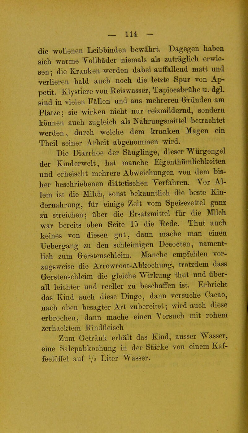 die wollenen Leibbinden bewährt. Dagegen haben sich warme YoUbäder niemals als zuträglich erwie- sen; die Ejanken werden dabei auffallend matt und verlieren bald auch noch die letzte Spur von Ap- petit. Klystiere von Eeiswasser, Tapiocabrühe u. dgl. sind in vielen Fällen und aus mehreren Gründen am Platze; sie wirken nicht nur reizmildemd, sondern können auch zugleich als Nahrungsmittel betrachtet werden, durch welche dem kranken Magen ein Theil seiner Arbeit abgenommen wird. Die Diarrhoe der Säugling«, dieser Würgengel der Kinderwelt, hat manche Eigenthümüchkeiten und erheischt mehrere Abweichungen von dem bis- her beschriebenen diätetischen Yerfahren. Yor Al- lem ist die Milch, sonst bekanntlich die beste Kin- dernahrung, für einige Zeit vom Speisezettel ganz zii streichen; über die Ersatzmittel für die Milch war bereits oben Seite 15 die Rede. Thut auch keines von diesen gut, dann mache man einen IJebergang zu den schleimigen Decocten, nament- lich zum Gerstenschleim. Manche empfehlen vor- zugsweise die Arrowroot-Abkochung, trotzdem dass Gerstenschleim die gleiche Wirkung thut und über- all leichter und reeller zu beschaffen ist. Erbricht das Kind auch diese Dinge, dann versuche Cacao, nach oben besagter Art zubereitet; wird auch diese erbrochen, dann mache einen Yersuch mit rohem zerhacktem Eindfleisch Zum Getränk erhält das Kind, ausser Wasser, eine Salepabkochung in der Stärke von einem Kaf- feelöffel auf Va Liter Wasser.