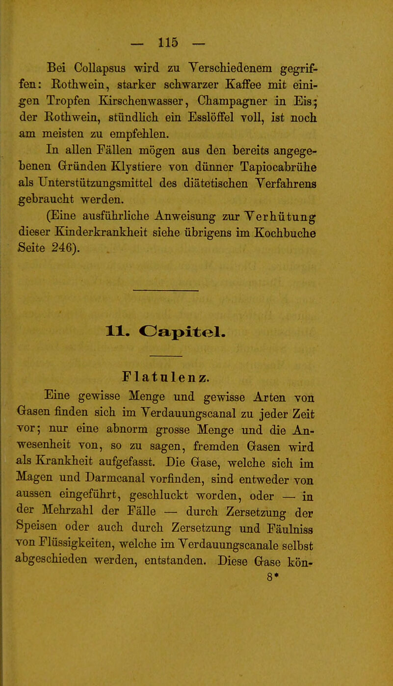 Bei Collapsus wird zu Yerscliiedenem gegrif- fen: Rothwein, starker schwarzer Kaffee mit eini- gen Tropfen Kirschenwasser, Champagner in Eis:; der Rothwein, stündlich ein Esslöffel yoU, ist noch am meisten zu empfehlen. In allen Fällen mögen aus den bereits angege- benen Gründen Klystiere von dünner Tapiocabrühe als Unterstützungsmittel des diätetischen Yerfahrens gebraucht werden. (Eine ausführliche Anweisung zur Terhütung dieser Kinderkrankheit siehe übrigens im Kochbuche Seite 246). 11. Oapitel. Flatulenz. Eine gewisse Menge und gewisse Arten von Gasen finden sich im Verdauungscanal zu jeder Zeit vor; nur eine abnorm grosse Menge und die An- wesenheit von, so zu sagen, fremden Gasen wird als Krankheit aufgefasst. Die Gase, welche sich im Magen und Darmcanal vorfinden, sind entweder von aussen eingeführt, geschluckt worden, oder — in der Mehrzahl der Fälle — durch Zersetzung der Speisen oder auch durch Zersetzung und Fäulniss von Flüssigkeiten, welche im Yerdauungscanale selbst abgeschieden werden, entstanden. Diese Gase kön- 8*