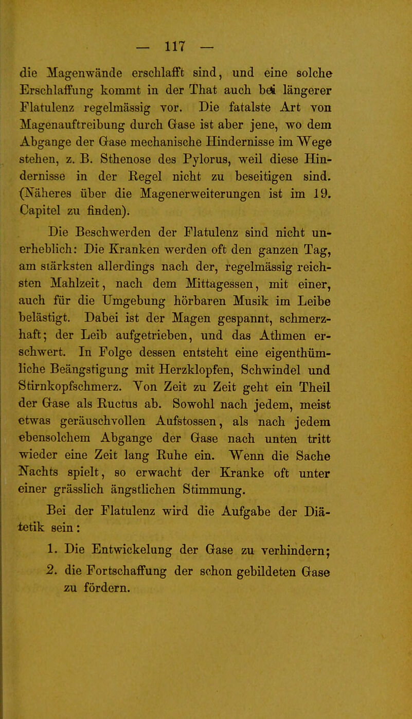 die Magenwände erschlafft sind, und eine solche Erschlaffung kommt in der That auch böi längerer Flatulenz regelmässig vor. Die fatalste Art von Magenauftreibung durch Gase ist aber jene, wo dem Abgange der Gase mechanische Hindernisse im Wege stehen, z. B. Sthenose des Pylorus, weil diese Hin- dernisse in der Regel nicht zu beseitigen sind. (Näheres über die Magenerweiterungen ist im 19. Capitel zu finden). Die Beschwerden der Flatulenz sind nicht un- erheblich: Die Kranken werden oft den ganzen Tag, am stärksten allerdings nach der, regelmässig reich- sten Mahlzeit, nach dem Mittagessen, mit einer, auch für die Umgebung hörbaren Musik im Leibe belästigt. Dabei ist der Magen gespannt, schmerz- haft; der Leib aufgetrieben, und das Athmen er- schwert. In Folge dessen entsteht eine eigenthüm- liche Beängstigung mit Herzklopfen, Schwindel und Stirnkopfschmerz. Yon Zeit zu Zeit geht ein Theil der Gase als Kuctus ab. Sowohl nach jedem, meist etwas geräuschvollen Aufstossen, als nach jedem ebensolchem Abgange der Gase nach unten tritt wieder eine Zeit lang Ruhe ein. Wenn die Sache I^achts spielt, so erwacht der Kranke oft unter einer grässlich ängstlichen Stimmung. Bei der Flatulenz wird die Aufgabe der Diä- tetik sein: 1. Die Entwickelung der Gase zu verhindern; 2. die Fortschaffung der schon gebildeten Gase zu. fördern.