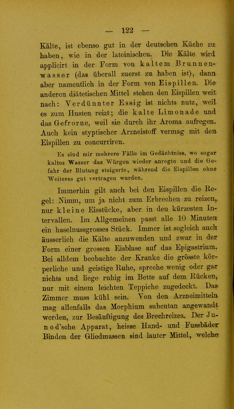 Kälte, ist ebenso gut in der deutschen Küche zu haben, wie in der lateinischen. Die Kälte wird applicirt in der Form von kaltem Brunnen- wasser (das überall zuerst zu haben ist), dann- aber namentlich in der Form von Eispillen. Die anderen diätetischen Mittel stehen den Eispillen weit nach: Yerdünnter Essig ist nichts nutz, weil es zum Husten reizt; die kalte Limonade und das G-efrorne, weil sie durch ihr Aroma aufregen. Auch kein styptischer Arzneistoff vermag mit den Eispillen zu concurriren. Es sind mir mehrere Fälle im Gedäohtniss, wo sogar kaltes Wasser das Würgen wieder anregte und die Ge- fahr der Blutung steigerte, während die Eispillen ohne Weiteres gut vertragen wurden. Immerhin gilt auch bei den Eispillen die Re- gel: Nimm, um ja nicht zum Erbrechen zu reizen,, nur kleine Eisstücke, aber in den kürzesten In- tervallen. Im Allgemeinen passt alle 10 Minuten ein haselnussgrosses Stück. Immer ist sogleich auch äusserlich die Kälte anzuwenden und zwar in der Form einer grossen Eisblase auf das Epigastrium. Bei alldem beobachte der Kranke die grösste kör- perliche und geistige Ruhe, spreche wenig oder gar nichts und liege ruhig im Bette auf dem Rücken, nur mit einem leichten Teppiche zugedeckt. Das Zimmer muss kühl sein. Yon den Arzneimittehi mag allenfalls das Morphium subcutan angewandt werden, zur Besänftigung des Brechreizes. Der Ju- nod'sche Apparat, heisse Hand- und Fussbäder Binden der GUedmassen sind lauter Mittel, welche