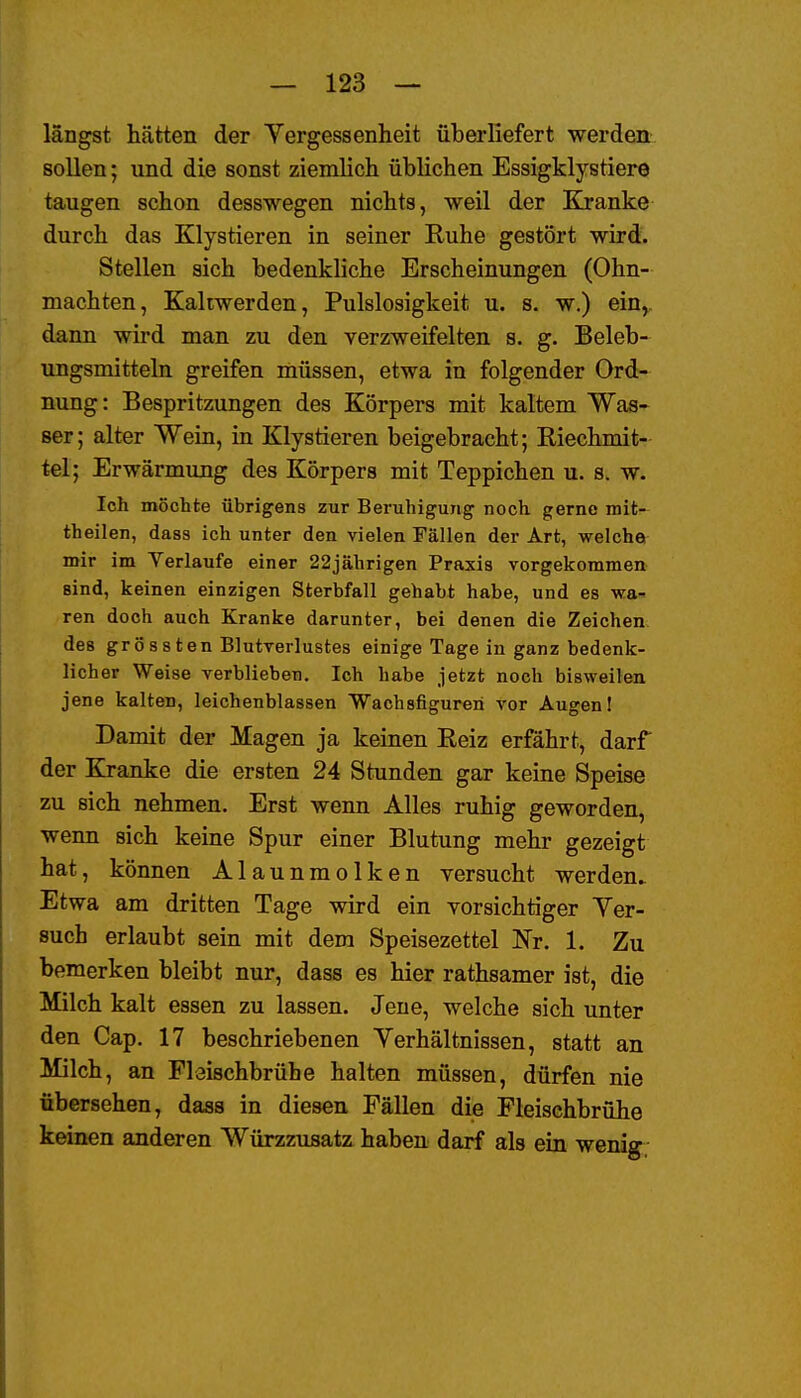 längst hätten der Vergessenheit überliefert werden sollen; und die sonst ziemlich üblichen Essigklystiere taugen schon desswegen nichts, weil der Kranke durch das Klystieren in seiner Ruhe gestört wird. Stellen sich bedenkliche Erscheinungen (Ohn- mächten, Kallwerden, Pulslosigkeit u. s. w.) ein,, dann wird man zu den verzweifelten s. g. Beleb- ungsmitteln greifen müssen, etwa in folgender Ord- nung: Bespritzungen des Körpers mit kaltem Was- ser; alter Wein, in Klystieren beigebracht; Riechmit- tel; Erwärmung des Körpers mit Teppichen u. s. w. Ich möchte übrigens zur Beruhigung noch gerne mit- theilen, dass ich unter den vielen Fällen der Art, welche mir im Verlaufe einer 22jährigen Praxis vorgekommen sind, keinen einzigen Sterbfall gehabt habe, und es wa- ren doch auch Kranke darunter, bei denen die Zeichen des grössten Blutverlustes einige Tage in ganz bedenk- licher Weise verblieben. Ich habe jetzt noch bisweilen jene kalten, leichenblassen Wachsfiguren vor Augen! Damit der Magen ja keinen Reiz erfährt, darf der Kranke die ersten 24 Stunden gar keine Speise zu sich nehmen. Erst wenn Alles ruhig geworden, wenn sich keine Spur einer Blutung mehr gezeigt hat, können Alaunmolken versucht werden. Etwa am dritten Tage wird ein vorsichtiger Ver- such erlaubt sein mit dem Speisezettel Nr. 1. Zu bemerken bleibt nur, dass es hier rathsamer ist, die Milch kalt essen zu lassen. Jene, welche sich unter den Gap. 17 beschriebenen Yerhältnissen, statt an Milch, an Fleischbrühe halten müssen, dürfen nie übersehen, dass in diesen Fällen die Fleischbrühe keinen anderen Würzzusatz haben darf als ein wenig