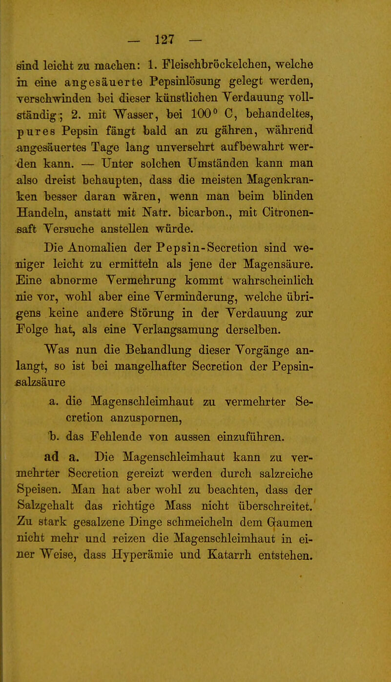 sind leiclit zu machen: 1. Fleischbröckelclien, welche in eine angesäuerte Pepsinlösung gelegt werden, Yerschwinden bei dieser künstlichen Verdauung toU- ständig; 2. mit Wasser, bei 100° C, behandeltes, pures Pepsin fängt bald an zu gähren, während angesäuertes Tage lang unversehrt aufbewahrt wer- den kann. — Unter solchen Umständen kann man also dreist behaupten, dass die meisten Magenkran- ken besser daran wären, wenn man beim blinden Handeln, anstatt mit Natr. bicarbon., mit Citronen- saft Yersu<}he anstellen würde. Die Anomalien der Pepsin-Secretion sind we- niger leicht zu ermitteln als jene der Magensäure. Eiae abnorme Yermehrung kommt wahrscheinlich nie vor, wohl aber eine Yerminderung, welche übri- gens keine andere Störung in der Yerdauung zur Folge hat, als eine Yerlangsamung derselben. Was nun die Behandlung dieser Yorgänge an- langt, so ist bei mangelhafter Secretion der Pepsin- «alzsäure a. die Magenschleimhaut zu vermehrter Se- cretion anzuspornen, b. das Fehlende von aussen einzuführen. ad a. Die Magenschleimhaut kann zu ver- mehrter Secretion gereizt werden durch salzreiche Speisen. Man hat aber wohl zu beachten, dass der Salzgehalt das richtige Mass nicht überschreitet. Zu stark gesalzene Dinge schmeicheln dem Gaumen nicht mehr und reizen die Magenschleimhaut in ei- ner Weise, dass Hyperämie und Katarrh entstehen.