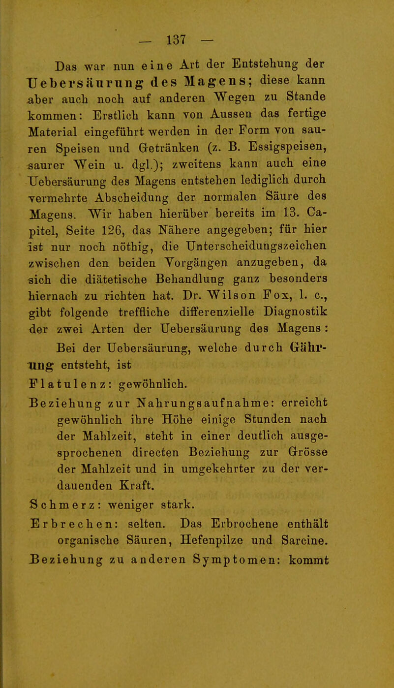 Das war nun eine Art der Entstehung der Uebersjiurung des Magens; diese kann aber auch noch auf anderen Wegen zu Stande kommen: Erstlich kann von Aussen das fertige Material eingeführt werden in der Form von sau- ren Speisen und Getränken (z. B. Essigspeisen, saurer Wein u. dgl.); zweitens kann auch eine TJebersäurung des Magens entstehen lediglich durch vermehrte Abscheidung der normalen Säure des Magens. Wir haben hierüber bereits im 13. Ca- pitel, Seite 126, das Nähere angegeben; für hier ist nur noch nöthig, die Unterscheidungszeichen zwischen den beiden Vorgängen anzugeben, da «ich die diätetische Behandlung ganz besonders hiernach zu richten hat. Dr. Wilson Fox, 1. c, gibt folgende treffliche differenzielle Diagnostik der zwei Arten der TJebersäurung des Magens : Bei der TJebersäurung, welche durch Gä'hr- Ting entsteht, ist Flatulenz: gewöhnlich. Beziehung zur Nahrungsaufnahme: erreicht gewöhnlich ihre Höhe einige Stunden nach der Mahlzeit, steht in einer deutlich ausge- sprochenen directen Beziehung zur Grösse der Mahlzeit und in umgekehrter zu der ver- dauenden Kraft. Schmerz: weniger stark. Erbrechen: selten. Das Erbrochene enthält organische Säuren, Hefenpilze und Sarcine. Beziehung zu anderen Symptomen: kommt