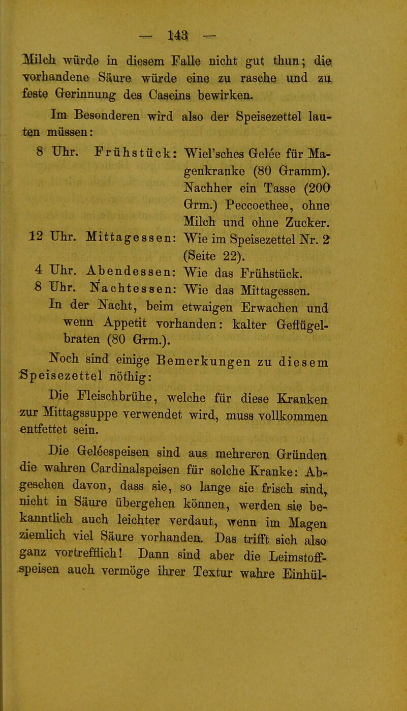 - m - IVUlch würde in diesem Falle nicht gut thun; die vorhandene Säui-e würde eine zu rasche und zu feste Gerinnung des Caaeins bewirken. Im Besonderen wird also der Speisezettel lau- ten müssen: 8 Uhr. Frühstück: Wiel'sches Gelee für Ma- genkranke (80 Gramm). Nachher ein Tasse (200 Grm.) Peccoethee, ohne Milch und ohne Zucker. 12 Uhr. Mittagessen: Wie im Speisezettel Nr. 2 (Seite 22). 4 Uhr. Abendessen: Wie das Frühstück. 8 Uhr. Nachtessen: Wie das Mittagessen. In der Nacht, beim etwaigen Erwachen und wenn Appetit vorhanden: kalter Geflügel- braten (80 Grm.). Noch smd emige Bemerkungen zu diesem Speisezettel nöthig: Die Fleischbrühe, welche für diese Kranken zur Mittagssuppe verwendet wird, muss vollkommen entfettet sein. Die Geleespeisen sind aus mehreren Gründen die wahren Cardinalspeisen für solche Kranke: Ab- gesehen davon, dass sie, so lange sie frisch sind, nicht in Säure übergehen können, werden sie be- kanntlich auch leichter verdaut, wenn im Magen ziemhch viel Säure vorhanden. Das trifft sich also ganz vortrefflich! Dann sind aber die Leimstoff- ^peiaen auch vermöge ihrer Textur wahre Einhül-