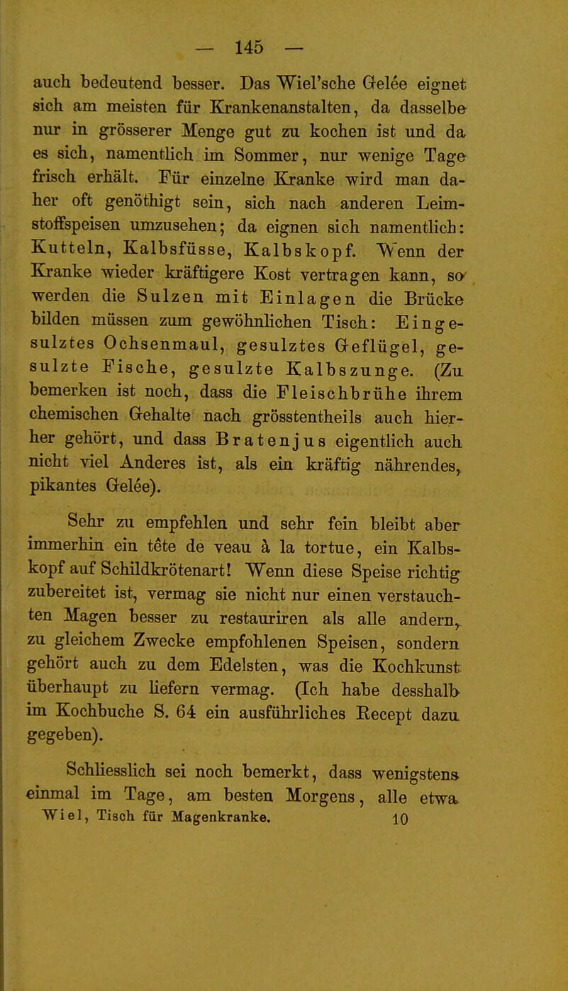 auch bedeutend besser. Das Wiel'sche Gelee eignet sich am meisten für Krankenanstalten, da dasselbe nur in grösserer Menge gut zu kochen ist und da es sich, namentlich im Sommer, nur wenige Tage frisch erhält. Für einzelne Kranke wird man da- her oft genöthigt sein, sich nach anderen Leim- stoffspeisen umzusehen; da eignen sich namentlich: Kutteln, Kalbsfüsse, Kalbskopf. Wenn der Kranke wieder kräftigere Kost vertragen kann, so' werden die Sulzen mit Einlagen die Brücke bilden müssen zum gewöhnlichen Tisch: Einge- sulztes Ochsenmaul, gesulztes Geflügel, ge- sulzte Fische, gesulzte Kalbszunge. (Zu bemerken ist noch, dass die Fleischbrühe ihrem chemischen Gehalte nach grösstentheils auch hier- her gehört, und dass Bratenjus eigentlich auch nicht viel Anderes ist, als ein kräftig nährendes, pikantes Gelee). Sehr zu empfehlen und sehr fein bleibt aber immerhin ein tete de veau a la tortue, ein Kalbs- kopf auf Schildkrötenart! Wenn diese Speise richtig zubereitet ist, vermag sie nicht nur einen verstauch- ten Magen besser zu restauriren als alle andern,^ zu gleichem Zwecke empfohlenen Speisen, sondern gehört auch zu dem Edelsten, was die Kochkunst überhaupt zu liefern vermag. (Ich habe desshalb im Kochbuche S. 64 ein ausführliches Eecept dazu gegeben). Schliesslich sei noch bemerkt, dass wenigstens einmal im Tage, am besten Morgens, alle etwa> Wiel, Tisch für Magenkranke. 10