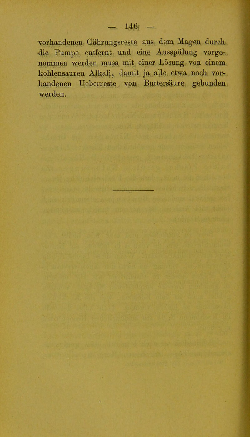 — 146; — Toriiandenen Grährungsreste aiis. dem Magen durch, die Pumpe entfernt und eine Ausspülung vorge- nommen werden muss mit einer Lösung von einem kohlensauren Alkali, damit ja alle etwa nooh vor- handenen Ueberreste von Butters^ure gebunden ■werden.