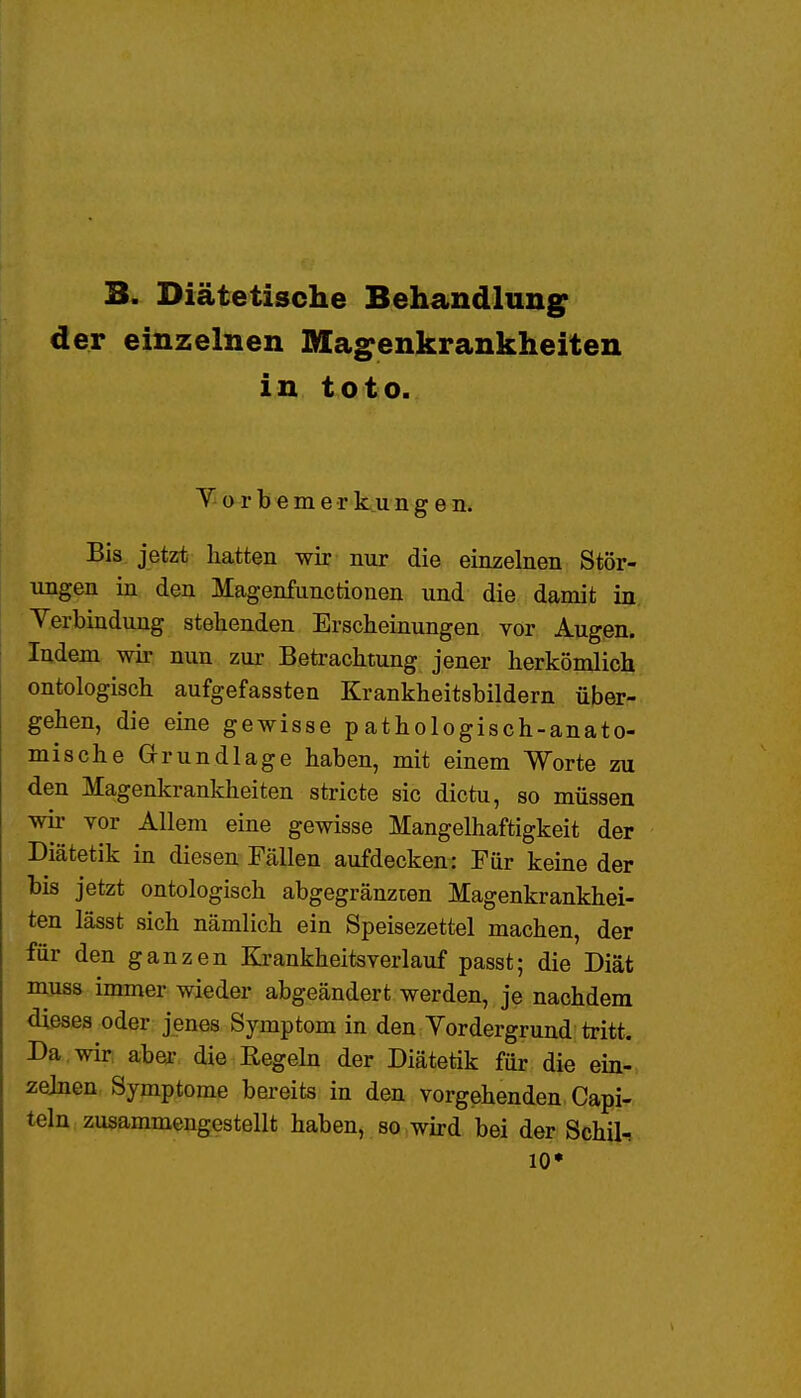 3. Diätetische Behandlung der einzelnen Magenkrankheiten in toto. T o r b e m e r k u n g e n. Bis jetzt hatten wir nur die einzelnen Stör- ungen in den Magenfunctionen und die damit in Verbindung stehenden Erscheinungen vor Augen. Indem wir nun zur Betrachtung jener herkömlich ontologisch aufgefassten Krankheitsbildern über- gehen, die eine gewisse pathologisch-anato- mische Grundlage haben, mit einem Worte zu den Magenkrankheiten stricte sie dictu, so müssen wir vor Allem eine gewisse Mangelhaftigkeit der Diätetik in diesen Fällen aufdecken: Für keine der bis jetzt ontologisch abgegränzten Magenkrankhei- ten lässt sich nämlich ein Speisezettel machen, der für den ganzen Rrankheitsverlauf passt; die Diät muss immer wieder abgeändert werden, je nachdem dieses oder jenes Symptom in den Vordergrund tritt. Da wir aber die Regehi der Diätetik für die ein- zelnen. Symptome bereits in den vorgehenden Capi- teln zusammengestellt haben, so wird bei der Schür 10'