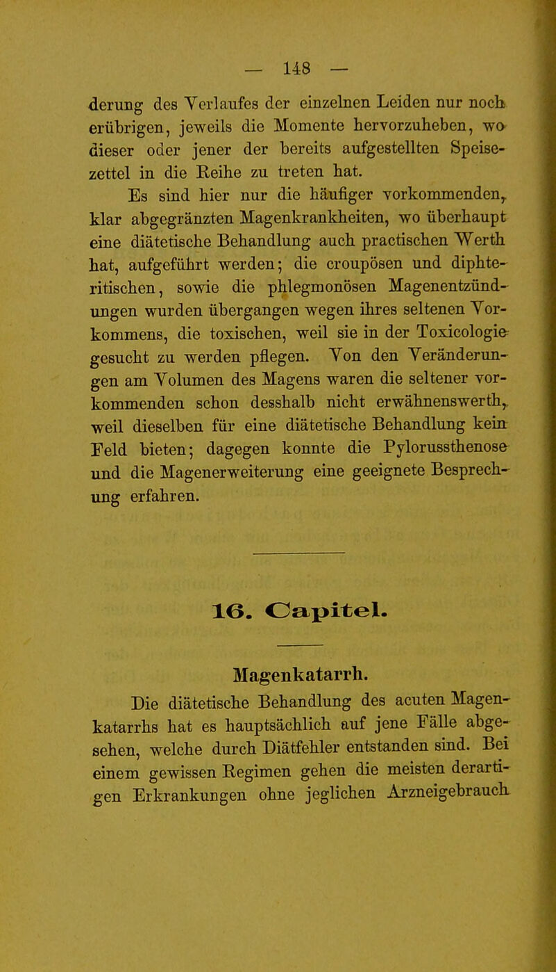 derung des Yerlaufes der einzelnen Leiden nur noch erübrigen, jeweils die Momente hervorzuheben, wa dieser oder jener der bereits aufgestellten Speise- zettel in die Eeihe zu treten hat. Es sind hier nur die häufiger yorkommenden^ klar abgegränzten Magenkrankheiten, wo überhaupt eine diätetische Behandlung auch practischen Werth hat, aufgeführt werden; die croupösen und diphte- ritischen, sowie die phlegmonösen Magenentzünd- ungen wurden übergangen wegen ihres seltenen Yor- kommens, die toxischen, weil sie in der Toxicologifr gesucht zu werden pflegen. Yon den Yeränderun- gen am Yolumen des Magens waren die seltener vor- kommenden schon desshalb nicht erwähnenswerth, weil dieselben für eine diätetische Behandlung kein Feld bieten; dagegen konnte die Pylorussthenose und die Magenerweiterung eine geeignete Besprech- ung erfahren. 16. Oapitel. Magenkatarrh. Die diätetische Behandlung des acuten Magen- katarrhs hat es hauptsächlich auf jene Fälle abge- sehen, welche durch Diätfehler entstanden sind. Bei einem gewissen Kegimen gehen die meisten derarti- gen Erkrankungen ohne jeglichen Arzneigebrauch