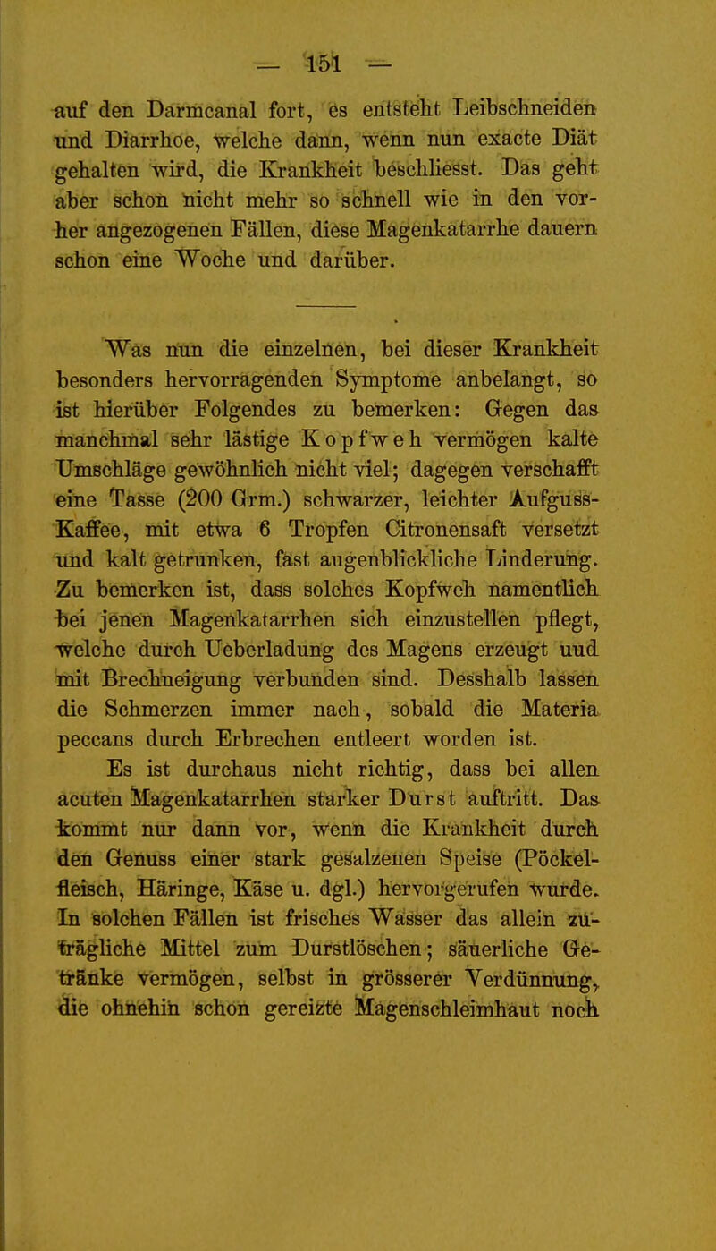 auf den Darmcanal fort, ös entsteht Leibschneiden und Diarrhoe, welche dainn, wenn nun exacte Diät gehalten wird, die Krankheit heschliesst. Das geht aber schon nicht mehr so schnell wie in den vor- her angezogenen Fällen, diese Magenkatarrhe dauern schon eine Woche und darüber. Was öun die einzelnen, bei dieser Krankheit besonders hervorragenden Symptome anbelangt, so ist hierüber Folgendes zu bemerken: Gegen das inanchmal sehr lästige Kopfweh vermögen kalte Umschläge gewöhnlich nicht viel; dagegen verschafft eine Tasse (^00 Grm.) schwarzer, leichter Aufguss- Kaffee, mit etwa 6 Tropfen Citronensaft versetzt und kalt getrunken, fäst augenblickliche Linderung. Zu bemerken ist, dass solches Kopfweh namentlich, bei jenen Magenkatarrhen sich einzustellen pflegt, welche durch üeberladung des Magens erzeugt uud mit Brechneigung verbunden sind. Desshalb lassen die Schmerzen immer nach , sobald die Materia peccans durch Erbrechen entleert worden ist. Es ist durchaus nicht richtig, dass bei allen acuten Magenkatarrhen starker Durst auftritt. Da& tömmt nur dann vor, wenn die Krankheit durch den Grenuss einer stark gesalzenen Speise (Pöckel- fleisch, Häringe, Käse u. dgl.) hervorgerufen wurde. Li solchen Fällen ist frisches Waisser das allein zü- fe'ägliche Mittel zum Durstlöschen ; säuerliche Ge- 'ti-SiikiB ViBrmögen, selbst in grösserer Yerdünnung,. ^e ohnehin schon gereizte Magenschleimhaut noch