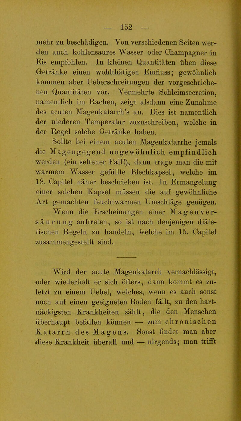 mehr zu beschädigen. Ton verschiedenen Seiten wer- den auch kohlensaures Wasser oder Champagner in Eis empfohlen. In kleinen Quantitäten üben diese Getränke einen wohlthätigen Emfluss; gewöhnlich kommen aber Ueberschreitungen der vorgeschriebe- nen Quantitäten vor. Yermehrte Schleimsecretion, namentlich im Rachen, zeigt alsdann eine Zunahme des acuten Magenkatarrh's an. Dies ist namenthch der niederen Temperatur zuzuschi'eiben, welche in der Begel solche Getränke haben. Sollte bei einem acuten Magenkatarrhe jemals die Magengegend ungewöhnlich empfindlich werden (ein seltener Fall!), dann trage man die mit warmem Wasser gefüllte Blechkapsel, welche im 18. Capitel näher beschrieben ist. In Ermangelung einer solchen Kapsel müssen die auf gewöhnliche Art gemachten feuchtwarmen Umschläge genügen. Wenn die Erscheinungen einer Magenver- säurung auftreten, so ist nach denjenigen diäte- tischen Regeln zu handeln, welche im 15. Capitel zusammengestellt sind. Wird der acute Magenkatarrh vernachlässigt, oder wiederholt er sich öfters, dann kommt es zu- letzt zu einem Uebel, welches, wenn es auch sonst noch auf einen geeigneten Boden fällt, zu den hart- näckigsten Krankheiten zählt, die den Menschen überhaupt befallen können — zum chronischen Katarrh des Magens. Sonst findet man aber diese Krankheit überall und — nirgends; man trifft